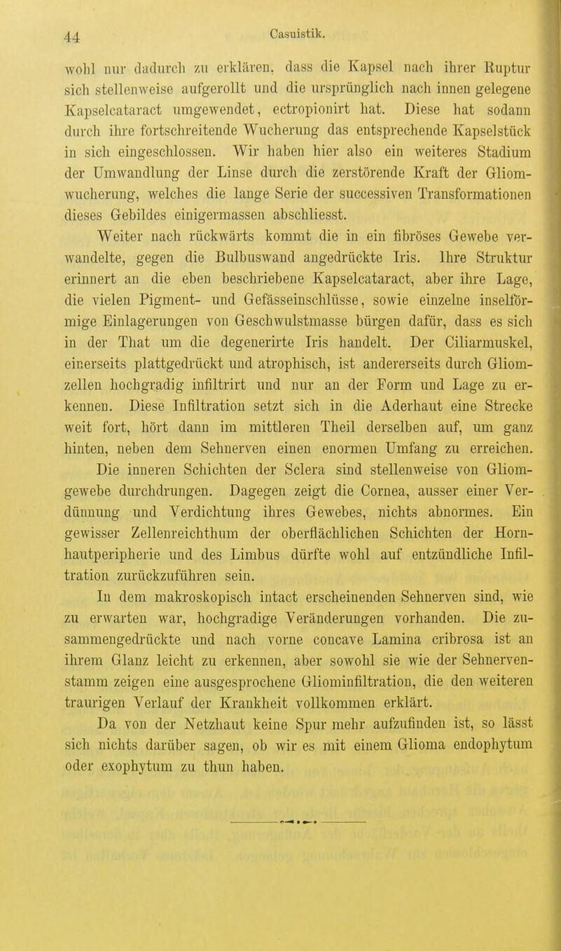 Avohl nur dadurcli zu erklären, dass die Kapsel nach ihrer Ruptnv sich stellenweise aufgerollt und die ursprünglich nach innen gelegene Kapselcataract umgewendet, ectropionirt hat. Diese hat sodann durch ihre fortschreitende Wucherung das entsprechende Kapsel stück in sich eingeschlossen. Wir haben hier also ein weiteres Stadium der Umwandlung der Linse durch die zerstörende Kraft der Gliom- wucherung, welches die lange Serie der successiven Transformationen dieses Gebildes einigermassen abschliesst. Weiter nach rückwärts kommt die in ein fibröses Gewebe ver- wandelte, gegen die Bulbuswand angedrückte Iris. Ihre Struktur erinnert an die eben beschriebene Kapselcataract, aber ihre Lage, die vielen Pigment- und Gefässeinschlüsse, sowie einzelne inselför- mige Einlagerungen von Geschwulstmasse bürgen dafür, dass es sich in der That um die degenerirte Iris handelt. Der Ciliarmuskel, einerseits plattgedrückt und atrophisch, ist andererseits durch Gliom- zellen hochgradig infiltrirt und nur an der Form und Lage zu er- kennen. Diese Infiltration setzt sich in die Aderhaut eine Strecke weit fort, hört dann im mittleren Theil derselben auf, um ganz hinten, neben dem Sehnerven einen enormen Umfang zu erreichen. Die inneren Schichten der Sclera sind stellenweise von Gliom- gewebe durchdrungen. Dagegen zeigt die Cornea, ausser einer Ver- dünnung und Verdichtung ihres Gewebes, nichts abnormes. Ein gewisser Zellenreichthum der oberflächlichen Schichten der Horn- hautperipherie und des Limbus dürfte wohl auf entzündliche Infil- tration zurückzuführen sein. In dem makroskopisch intact erscheinenden Sehnerven sind, wie zu erwarten war, hochgradige Veränderungen vorhanden. Die zu- sammengedrückte und nach vorne concave Lamina cribrosa ist an ihrem Glanz leicht zu erkennen, aber sowohl sie wie der Sehnerven- stamm zeigen eine ausgesprochene Gliominfiltration, die den weiteren traurigen Verlauf der Krankheit vollkommen erklärt. Da von der Netzhaut keine Spur mehr aufzufinden ist, so lässt sich nichts darüber sagen, ob wir es mit einem Glioma endophytum oder exophytum zu thun haben.