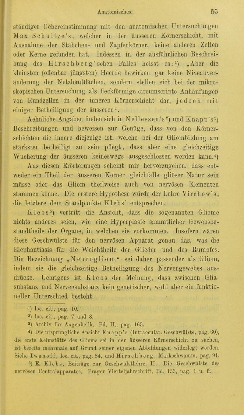 ständiger Uebereinstimmung mit den anatomischen Untersuchungen Max Schultze's, welcher in der äusseren Körnerschicht, mit Ausnahme der Stäbchen- und Zapfenkörner, keine anderen Zellen oder Kerne gefunden hat. Indessen in der ausführlichen Beschrei- bung des H i r s c h b e r g' scheu Falles heisst es: ^) , Aber die kleinsten (ofl'enbar jüngsten) Heerde bewirken gar keine Niveauver- änderung der Netzhautllächen, sondern stellen sich bei der mikro- skopischen Untersuchung als fleckförmige circumscripte Anhäufungen von ßundzellen in der inneren Körnerschicht dar, jedoch mit einiger Betheiligung der äusseren. Aehnliche Angaben finden sich in Nellessen's^) und Knapp's^) Beschreibungen und beweisen zur Genüge, dass von den Körner- schichten die innere diejenige ist, welche bei der Gliombildung am stärksten betheiligt zu sein pflegt, dass aber eine gleichzeitige Wucherung der äusseren keineswegs ausgeschlossen werden kann.*) Aus diesen Erörterungen scheint mir hervorzugehen, dass ent- weder ein Theil der äusseren Körner gleichfalls gliöser Natur sein müsse oder das Gliom theilweise auch von nervösen Elementen stammen könne. Die erstere Hypothese würde der Lehre Virchow's, die letztere dem Standpunkte Klebs' entsprechen. Klebs^) vertritt die Ansicht, dass die sogenannten Gliome nichts anderes seien, wie eine Hyperplasie sämmtlicher Gewebsbe- standtheile der Organe, in welchen sie vorkommen. Insofern wären diese Geschwülste für den nervösen Apparat genau das, was die Elephantiasis für die Weichtheile der Glieder und des Eumpfes. Die Bezeichnung „Neurogliom sei daher passender als Gliom, indem sie die gleichzeitige Betheiligung des Nervengewebes aus- drücke. Uebrigeus ist Klebs der Meinung, dass zwischen Glia- substanz und Nervensubstanz kein genetischer, wohl aber ein funktio- neller Unterschied besteht. 1) loc. cit., pag. 10. 2) loc. cit., pag. 7 und 8. 8) Archiv für Augenheilk., Bd. IL, pag. 163. *) Die ursprüngliche Ansicht Knapp's (Intraocular. Geschwülste, pag. 60), die erste Keimstätte des Glioms sei in der äusseren Körnerschicht zu suchen, ist bereits mehrmals auf Grund seiner eigenen Abbildungen widerlegt worden. Siehe Iwanoff, loc. cit., pag. 84, und Hirschberg, Markschwamm, pag. 91. E. Klebs, Beiträge zur Geschwulstlehre, II. Die Geschwülste des nervösen Centralapparatcs. Prager Vierteljahrschrift, Bd. 133, pag. 1 u. tt.