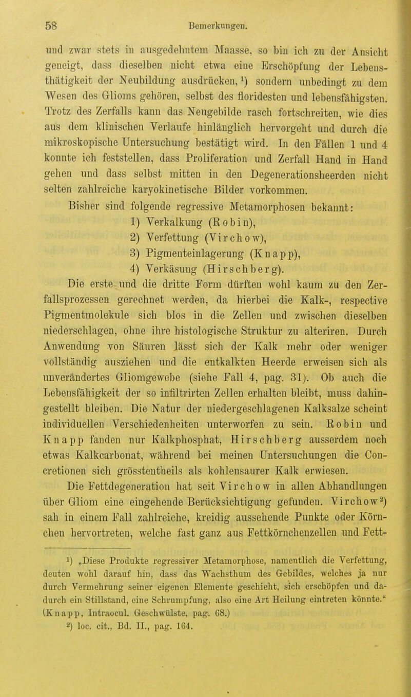 und zwar stets in ausgedelintom Maasse, so bin icli zu der Ansicht geneigt, dass dieselben nicht etwa eine Erschöpfung der Lebens- thätigkeit der Neubildung ausdrücken, i) sondern unbedingt zu dem Wesen des Glioms gehören, selbst des floridesten und lebensfähigsten. Trotz des Zerfalls kann das Neugebilde rasch fortschreiten, wie dies aus dem klinischen Verlaufe hinlänglich hervorgeht und durch die mikroskopische Untersuchung bestätigt wird. In den Fällen 1 und 4 konnte ich feststellen, dass Proliferation und Zerfall Hand in Hand gehen und dass selbst mitten in den Degenerationsheerden nicht selten zahlreiche karyokinetische Bilder vorkommen. Bisher sind folgende regressive Metamorphosen bekannt: 1) Verkalkung (Robin), 2) Verfettung (Virchow), 3) Pigmenteinlagerung (Knapp), 4) Verkäsung (Hirschberg). Die erste und die dritte Form dürften wohl kaum zu den Zer- fallsprozessen gerechnet werden, da hierbei die Kalk-, respective Pigmentmolekule sich blos in die Zellen und zwischen dieselben niederschlagen, ohne ihre histologische Struktur zu alteriren. Durch Anwendung von Säuren lässt sich der Kalk mehr oder weniger vollständig ausziehen und die entkalkten Heerde erweisen sich als unverändertes Gliomgewebe (siehe Fall 4, pag. 31). Ob auch die Lebensfähigkeit der so infiltrirten Zellen erhalten bleibt, muss dahin- gestellt bleiben. Die Natur der niedergeschlagenen Kalksalze scheint individuellen Verschiedenheiten unterworfen zu sein. Robin und Knapp fanden nur Kalkphosphat, Hirschberg ausserdem noch etwas Kalkcarbonat, während bei meinen Untersuchungen die Con- cretionen sich grössteutheils als kohlensaurer Kalk erwiesen. Die Fettdegeneration hat seit Virchow in allen Abhandlungen über Gliom eine eingehende Berücksichtigung gefunden. Virchow2) sah in einem Fall zahlreiche, kreidig aussehende Punkte oder Körn- chen hervortreten, welche fast ganz aus Fettkörnchenzellen und Fett- 1) „Diese Produkte regressiver Metamorphose, namentlich die Verfettung, deuten wohl darauf hin, dass das Wachsthum des Gebildes, welches ja nur durch Vermehrung seiner eigenen Elemente geschieht, sich erschöpfen und da- durch ein Stillstand, eine Schrumpfung, also eine Art Heilung eintreten könnte. (Knapp, Intraocul. Geschwülste, pag. C8.) 2) loc. cit., Bd. IL, pag. 164.