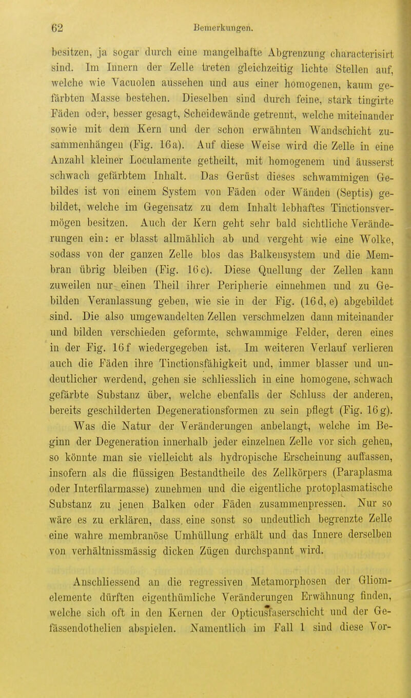 besitzen, ja sogar durch eine mangelbaCte Abgrenzung characterisirt sind. Im Innern der Zelle treten gleichzeitig lichte Stellen auf, welche wie Vacuolen aussehen und aus einer homogenen, kaum ge- färbten Masse bestehen. Dieselben sind durch feine, stark tingirte Fäden oder, besser gesagt, Scheidewände getrennt, welche miteinander sowie mit dem Kern und der schon erwähnten Wandschicht zu- sammenhängen (Fig. 16a). Auf diese Weise wird die Zelle in eine Anzahl kleiner Loculamente getheilt, mit homogenem und äusserst schwach gefärbtem Inhalt. Das Gerüst dieses schwammigen Ge- bildes ist von einem System von Fäden oder Wänden (Septis) ge- bildet, welche im Gegensatz zu dem Inhalt lebhaftes Tinctionsver- mögen besitzen. Auch der Kern geht sehr bald sichtliche Verände- rungen ein: er blasst allmählich ab und vergeht wie eine Wolke, sodass von der ganzen Zelle blos das Balkensystem und die Mem- bran übrig bleiben (Fig. 16 c). Diese Quelluug der Zellen kann zuweilen nur einen Theil ihrer Peripherie einnehmen und zu Ge- bilden Veranlassung geben, wie sie in der Fig. (16d, e) abgebildet sind. Die also umgewandelten Zellen verschmelzen dann miteinander imd bilden verschieden geformte, schwammige Felder, deren eines in der Fig. 16 f wiedergegeben ist. Im weiteren Verlauf verlieren auch die Fäden ihre Tinctionsfähigkeit und, immer blasser und un- deutlicher werdend, gehen sie schliesslich in eine homogene, schwach gefärbte Substanz über, welche ebenfalls der Schluss der anderen, bereits geschilderten Degenerationsformen zu sein pflegt (Fig. 16 g). Was die Natur der Veränderungen anbelangt, welche im Be- ginn der Degeneration innerhalb jeder einzelnen Zelle vor sich gehen, so könnte man sie vielleicht als hydropische Erscheinung auffassen, insofern als die flüssigen Bestandtheile des Zellkörpers (Paraplasma oder Interfilarmasse) zunehmen und die eigentliche protoplasmatische Substanz zu jenen Balken oder Fäden zusammenpressen. Nur so wäre es zu erklären, dass. eine sonst so undeutlich begrenzte Zelle eine wahre membranöse Umhüllung erhält und das Innere derselben von verhältnissmässig dicken Zügen durchspannt wird. Anschliessend an die regressiven Metamorphosen der Gliora- elemente dürften eigenthümliche Veränderungen Erwähnung finden, welche sich oft in den Kernen der Opticusfaserschicht und der Ge- fässendothelien abspielen. Namentlich im Fall 1 sind diese Vor-