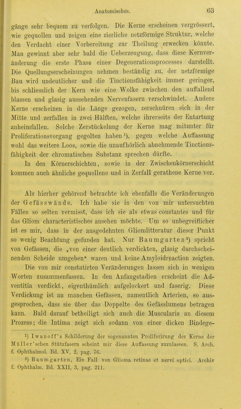 gäuge sehr bequem zu verfolgeu. Die Kerne erscheinen vergrössert, wie gequollen und zeigen eine zierliche netzförmige Struktur, welche den Verdacht einer Vorbereitung zur Theilung erwecken könnte. Man gewinnt aber sehr bald die üeberzeuguug, dass diese Kernver- änderung die erste Phase eines Degenerationsprocesses darstellt. Die Quellungserscheinungen nehmen beständig zu, der netzförmige Bau wird undeutlicher und die Tinctionsfahigkeit immer geringer, bis schliesslich der Kern wie eine Wolke zwischen den auffallend blassen und glasig aussehenden Nervenfasern verschwindet. Andere Kerne erscheinen in die Länge gezogen, zersclmüren sich in der Mitte und zerfallen in zwei Hälften, welche ihrerseits der Entartung anheimfallen. Solche Zerstückelung der Kerne mag mitunter für Proliferationsvorgang gegolten haben i), gegen welche Auffassung wohl das weitere Loos, sowie die unaufhörlich abnehmende Tinctions- fahigkeit der chromatischen Substanz sprechen dürfte. In den Körnerschichteu, sowie in der Zwischenkörnerschicht kommen auch ähnliche gequollene und in Zerfall gerathene Kerne vor. Als hierher gehörend betrachte ich ebenfalls die Veränderungen der Gefässwände. Ich habe sie in den von mir untersuchten Fällen so selten vermisst, dass ich sie als etwas constantes und für das Gliom characteristisches ansehen möchte. Um so unbegreitlicher ist es mir, dass in der ausgedehnten Gliomlitteratur dieser Punkt so wenig Beachtung gefunden hat. Nur Bau mg arten 2) spricht von Gefässen, die „von einer deutlich verdickten, glasig durchschei- nenden Scheide umgeben waren und keine Amyloidreaction zeigten. Die von mii constatirten Veränderungen lassen sich in wenigen Worten zusammenfassen. In den Anfangstadien erscheint die Ad- ventitia verdickt, eigenthümlich aufgelockert und faserig. Diese Verdickung ist an manchen Gefässen, namentlich Arterien, so aus- gesprochen, dass sie über das Doppelte des Gefässlumens betragen kann. Bald darauf betheiligt sich auch die Muscularis an diesem Prozess; die Intima zeigt sich sodann von einer dicken Bindege- 1) Iwanoff's Schilderung der sogenannten Proliferirung der Kerne der Müll er'sehen Stützfasem scheint mir diese Auffassung zuzulassen. S. Arch. f. Ophthalmol. Bd. XV, 2, pag. 76. Baum garten, Ein Fall von Glioma retinae et nervi optici. Archiv f. Ophthalm. Bd. XXII, 3, pag. 211.