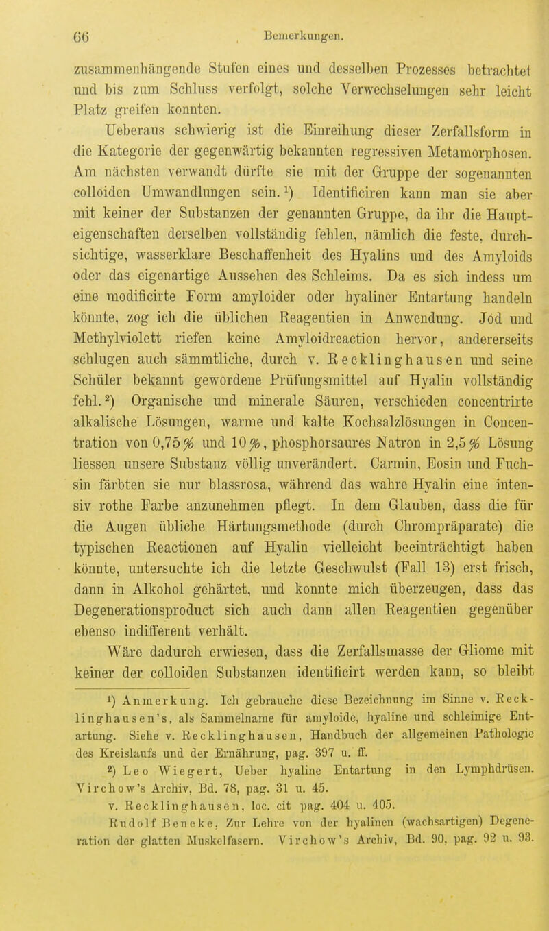 ziisammeiihängencle Stufen eines und desselben Prozesses betrachtet und bis zum Schluss verfolgt, solche Verwechselungen sehr leicht Platz greifen konnten. Ueberaus schwierig ist die Einreihung dieser Zerfallsform in die Kategorie der gegenwärtig bekannten regressiven Metamorphosen. Am nächsten verwandt dürfte sie mit der Gruppe der sogenannten colloiden Umwandlungen sein. ^) Identificiren kann man sie aber mit keiner der Substanzen der genannten Gruppe, da ihr die Haupt- eigenschaften derselben vollständig fehlen, nämlich die feste, durch- sichtige, wasserklare Beschaffenheit des Hyalins und des Amyloids oder das eigenartige Aussehen des Schleims. Da es sich indess um eine modificirte Form amyloider oder hyaliner Entartung handeln könnte, zog ich die üblichen Reagentien in Anwendung. Jod und Methylviolett riefen keine Amyloidreaction hervor, andererseits schlugen auch sämmtliche, durch v. ßecklinghausen und seine Schüler bekannt gewordene Prüfungsmittel auf Hyalin vollständig fehl. 2) Organische und minerale Säuren, verschieden concentrirte alkalische Lösungen, warme und kalte Kochsalzlösungen in Concen- tration von 0,75^ und 10^, phosphorsaures Natron in 2,5^ Lösung Hessen unsere Substanz völlig unverändert. Carmin, Eosin und Fuch- sin färbten sie nur blassrosa, während das wahre Hyalin eine inten- siv rothe Farbe anzunehmen pflegt. In dem Glauben, dass die für die Augen übliche Härtungsmethode (durch Chrompräparate) die typischen Reactionen auf Hyalin vielleicht beeinträchtigt haben könnte, untersuchte ich die letzte Geschwulst (Fall 13) erst frisch, dann in Alkohol gehärtet, und konnte mich überzeugen, dass das Degenerationsproduct sich auch dann allen Reagentien gegenüber ebenso indifferent verhält. Wäre dadurch erwiesen, dass die Zerfallsmasse der Gliome mit keiner der colloiden Substanzen identificirt werden kann, so bleibt 1) Anmerkung. Ich gebrauche diese Bezeichnung im Sinne v. Reck- llnghausen's, als Sammelname für amyloide, hyaline und schleimige Ent- artung. Siehe t. Recklinghausen, Handbuch der allgemeinen Pathologie des Kreislaufs und der Ernährung, pag. 397 u. ff. 2) Leo Wiegert, Ueber hyaline Entartung in den Lymphdrüsen. Virchow's Archiv, Bd. 78, pag. 31 u. 45. V. Recklinghausen, loc. cit pag. 404 u. 405. RudolfBcneke, Zur Lehre von der hyalinen (wachsartigen) Degene- ration der glatten Muskelfasern. Virchow's Archiv, Bd. 90, pag. 92 u. 93.