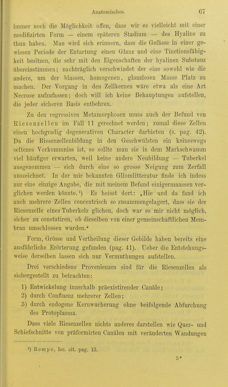 immer noch die Möglichkeit offen, dass wir es vielleicht mit einer moditizirteu Form — einem späteren Stadium — des Hyalins zu thun haben. Man wird sich erinnern, dass die Gefässe in einer ge- wissen Periode der Entartung einen Glanz und eine Tinctionsfähig- keit besitzen, die sehr mit den Eigenschaften der hyalinen Substanz übereinstimmen; nachträglich verschwindet der eine sowohl wie die andere, um der blassen, homogenen, glanzlosen Masse Platz zu machen. Der Vorgang in den Zellkernen wäre etwa als eine Art Necrose aufzufassen; doch will ich keine Behauptungen aufstellen, die jeder sicheren Basis entbehren. Zu den regressiven Metamorphosen muss auch der Befund von Kiesenzellen im Fall 11 gerechnet werden; zumal diese Zellen einen hochgradig degenerativen Character darbieten (s. pag. 42). Da die Riesenzellenbildung in den Geschwülsten ein keineswegs seltenes Vorkommniss ist, so sollte man sie in dem Markschwamm viel häufiger erwarten, weil keine andere Neubildung — Tuberkel ausgenommen — sich durch eine so grosse Neigung zum Zerfall auszeichnet. In der mir bekannten Gliomlitteratur finde ich indess nur eine einzige Angabe, die mit meinem Befand einigermaassen ver- glichen M^erden könnte, Es heisst dort: „Hie und da fand ich auch mehrere Zellen concentrisch so zusammengelagert, dass sie der Riesenzelle eines Tuberkels glichen, doch war es mir nicht möglich, sicher zu constatiren, ob dieselben von einer gemeinschaftlichen Mem- bran umschlossen wurden, Form, Grösse und Vertheilung dieser Gebilde haben bereits eine ausführliche Erörterung gefunden (pag. 41). Ueber die Entstehungs- weise derselben lassen sich nur Vermuthungen aufstellen. Drei verschiedene Provenienzen sind für die Riesenzellen als sichergestellt zu betrachten: 1) Entwickelung innerhalb präexistirender Canäle; 2) durch Confluenz mehrerer Zellen; 3) durch endogene Kernwucherung ohne beifolgende Abfurclmng des Protoplasma. Dass viele Riesenzellen nichts anderes darstellen wie Quer- und Schiefschnitte von präformirten Canälen mit veränderten Wandungen 0 Rompe, loc. cit. pag. 13. 5*