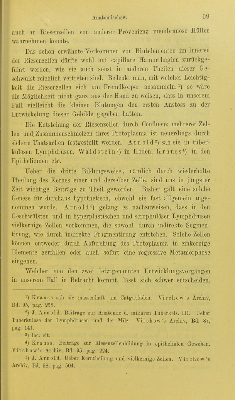 auch an Riesenzellen von anderer Provenienz membranöse Hüllen wahrnehmen konnte. Das schon erwähnte Vorkommen von Blutelementen im Inneren der Riesenzellen dürfte wohl auf capillare Hämorrhagien zurückge- führt werden, wie sie auch sonst in anderen Theilen dieser Ge- schwulst reichlich vertreten sind. Bedenkt man, mit welcher Leichtig- keit die Eiesenzellen sich um Fremdkörper ansammeln, ^) so wäre die Möglichkeit nicht ganz aus der Hand zu weisen, dass in unserem Fall vielleicht die kleinen Blutungen den ersten Anstoss zu der Entwickelung dieser Gebilde gegeben hätten. Die Entstehung der Eiesenzellen durch Confluenz mehrerer Zel- len und. Zusammenschmelzen ihres Protoplasma ist neuerdings durch sichere Thatsachen festgestellt worden. Arnold2) sah sie in tuber- kulösen Lymphdrüsen, Waldstein^) in Hoden, Krauss*) in den Epitheliomen etc. Ueber die dritte Bildungsweise, nämlich durch wiederholte Theilung des Kernes einer und derselben Zelle, sind uns in jüngster Zeit wichtige Beiträge zu Theil geworden. Bisher galt eine solche Genese für durchaus hypothetisch, obwohl sie fast allgemein ange- nommen wurde. Arnold5) gelang es nachzuweisen, dass in den Geschwülsten und in hyperplastischen und scrophulösen Lymphdrüsen vielkernige Zellen vorkommen, die sowohl durch indirekte Segmen- tirung, wie durch indirekte Fragmentirung entstehen. Solche Zellen können entweder durch Abfurchung des Protoplasma in einkernige Elemente zerfallen oder auch sofort eine regressive Metamorphose eingehen. Welcher von den zwei letztgenannten Entwicklungsvorgängen in unserem Fall in Betracht kommt, lässt sich schwer entscheiden. 1) Kr au SS sah sie massenhaft um Catgutfäden. Virchow's Archiv, Bd. 95, pag. 258. 2) J. Arnold, Beiträge zur Anatomie d. miliaren Tuberkels. III. Ueber Tuberkulose der Lymphdrüsen und der Milz. Virchow's Archiv, Bd. 87, pag. 141. 8) loc. cit. 4) Kr au SS, Beiträge zur Eiesenzellenbildung in epithelialen Geweben. Virchow's Archiv, Bd. 95, pag. 224. 6) J. Arnold, Ueber Kerntheilung und vielkernigc Zellen. Virchow's Archiv, Bd. 98, pag. 504.