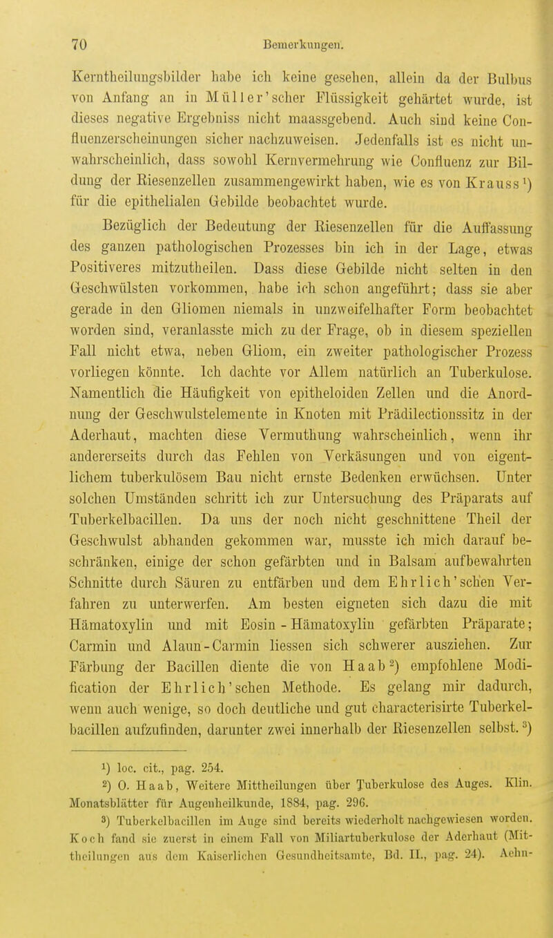 Kerntbcihuigsbildev habe ich keiue gesehen, allein da der Bulbus von Anfang an in Müll er'scher Flüssigkeit gehärtet wurde, ist dieses negative Ergebniss nicht maassgebend. Auch sind keine Con- fluenzersclieinungcn sicher nachzuweisen. Jedenfalls ist es nicht un- wahrscheinlich, dass sowohl Kernvennehriing wie Confluenz zur Bil- dung der ßiesenzellen zusammengewirkt haben, wie es von Krauss^) für die epithelialen Gebilde beobachtet wurde. Bezüglich der Bedeutung der ßiesenzellen für die Auffassung des ganzen pathologischen Prozesses bin ich in der Lage, etwas Positiveres mitzutheilen. Dass diese Gebilde nicht selten in den Geschwülsten vorkommen, habe ich schon angeführt; dass sie aber gerade in den Gliomen niemals in unzweifelhafter Form beobachtet worden sind, veranlasste mich zu der Frage, ob in diesem speziellen Fall nicht etwa, neben Gliom, ein zweiter pathologischer Prozess vorliegen könnte. Ich dachte vor Allem natürlich an Tuberkulose. Namentlich die Häufigkeit von epitheloiden Zellen imd die Anord- nung der Geschwulstelemente in Knoten mit Prädilectionssitz in der Aderhaut, machten diese Vermuthung wahrscheinlich, wenn ihr andererseits durch das Fehleu von Verkäsungen und von eigent- lichem tuberkulösem Bau nicht ernste Bedenken erwüchsen. Unter solchen Umständen schritt ich zur Untersuchung des Präparats auf Tuberkelbacillen. Da uns der noch nicht geschnittene Theil der Geschwulst abhanden gekommen war, musste ich mich darauf be- schränken, einige der schon gefärbten und in Balsam aufbewalu-teu Schnitte durch Säuren zu entfärben und dem Ehrlich'sehen Ver- fahren zu unterwerfen. Am besten eigneten sich dazu die mit Hämatoxylin und mit Eosin - Hämatoxyliu gefärbten Präparate; Carmin und Alaun-Carmin Hessen sich schwerer ausziehen. Zur Färbung der Bacillen diente die von Ha ab 2) empfohlene Modi- fication der Ehrl ich'sehen Methode. Es gelang mir dadurch, wenu auch wenige, so doch deutliche und gut characterisirte Tuberkel- bacillen aufzufinden, darunter zwei innerhalb der Kiesenzellen selbst. ^) 1) loc. cit., pag. 254. 2) 0. Haab, Weitere Mittheilungen über Tuberkulose des Auges. Klin. Monatsblätter für Augenheilkunde, 1884, pag. 296. 3) Tuberkelbacillen im Auge sind bereits wiederholt nachgewiesen worden. Koch fand sie zuerst in einem Fall von Miliartuberkulose der Aderhaut (Mit- theilungen aus dem Kaiserlichen Gesundheitsanitc, Bd. II., pag. 24). Aehn-