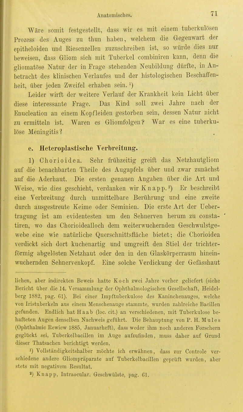 Wäre somit festgestellt, dass wir es mit einem tuberkulösen Prozess des Auges zu tliun haben, welchem die Gegenwart der epitheloiden und Kieseuzellen zuzuschreiben ist, so würde dies nur beweisen, dass Gliom sich mit Tuberkel combiniren kann, denn die gliomatöse Natur der in Frage stehenden Neubildung dürfte, in An- betracht des klinischen Verlaufes und der histologischen Beschaffen- heit, über jeden Zweifel erhaben sein. ^) Leider wirft der weitere Verlauf der Krankheit kein Licht über diese interessante Frage. Das Kind soll zwei Jahre nach der Enucleation an einem Kopfleiden gestorben sein, dessen Natur nicht zu ermitteln ist. Waren es Gliomfolgen? War es eine tuberku- löse Meningitis? e. fleteroplastische Yerbreitiing. 1) Chorioidea. Sehr fi-ühzeitig greift das Netzhautgliom auf die benachbarten Theile des Augapfels über und zwar zunächst auf die Aderhaut. Die ersten genauen Angaben über die Art und Weise, wie dies geschieht, verdanken wir Knapp.2) Er beschreibt eine Verbreitung durch unmittelbare Berührung und eine zweite durch ausgestreute Keime oder Seminien. Die erste Art der üeber- tragung ist am evidentesten um den Sehnerven herum zu consta- tiren, wo das Chorioidealloch dem weiterwuchernden Geschwulstge- webe eine wie natürliche Querschnittsfläche bietet; die Chorioidea verdickt sich dort kuchenartig und umgreift den Stiel der trichter- förmig abgelösten Netzhaut oder den in den Glaskörperraum hinein- wuchernden Sehnervenkopf. Eine solche Verdickung der Gefässhaut liehen, aber indirekten Beweis hatte Koch zwei Jahre vorher geliefert (siehe Bericht über die 14. Versammlung der Ophthalmologischen Gesellschaft, Heidel- berg 1882, pag. 61). Bei einer Impftuberkulose des Kaninchenauges, welche von Iristuberkeln aus einem Menschenauge stammte, wurden zahlreiche Bacillen gefunden. Endlich hat Ha ab (loc. cit.) an verschiedenen, mit Tuberkulose be- hafteten Augen denselben Nachweis geführt. Die Behauptung von P. H. Mules (Ophthalmie Kewiew 1885, Januarheft), dass weder ihm noch anderen Forschern geglückt sei, Tuberkelbacillen im Auge aufzufinden, muss daher auf Grund dieser Thatsachen berichtigt werden. 1) Vollständigkeitshalber möchte ich erwähnen, dass zur Controle ver- schiedene andere Gliompräparate auf Tuberkelbacillen geprüft wurden, aber stets mit negativem Eesultat. ä) Knapp, Intraocular. Geschwülste, pag. Gl.