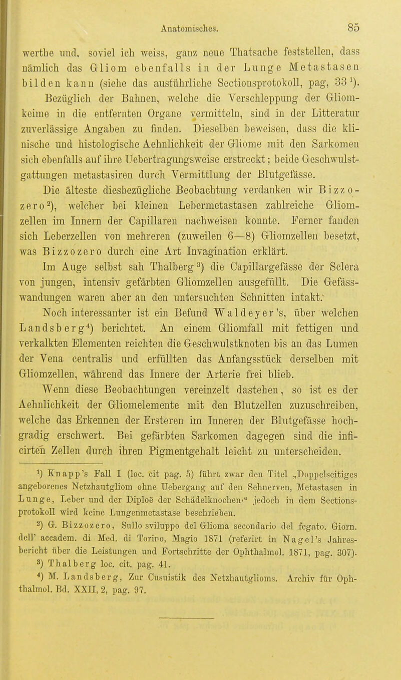 wertbe und. soviel ich weiss, ganz neue Thatsache feststellen, dass nämlich das Gliom ebenfalls in der Lunge Metastasen bilden kann (siehe das austührliche Sectionsprotokoll, pag, 33^), Bezüglich der Bahnen, welche die Verschleppung der Gliom- keime in die entfernten Organe vermitteln, sind in der Litteratur zuverlässige Angaben zu finden. Dieselben beweisen, dass die kli- nische und histologische Aehnlichkeit der Gliome mit den Sarkomen sich ebenfalls auf ihre Uebertragungsweise erstreckt; beide Geschwulst- gattungen metastasiren durch Vermittlung der Blutgefässe. Die älteste diesbezügliche Beobachtung verdanken wir B i z z o - zero^), welcher bei kleinen Lebermetastasen zahlreiche Gliom- zellen im Innern der Capillaren nachweisen konnte. Ferner fanden sich Leberzellen von mehreren (zuweilen 6—8) Gliomzellen besetzt, was Bizzozero durch eine Art Invagination erklärt. Im Auge selbst sah Thalberg ^) die Capillargefässe der Sclera von jungen, intensiv gefärbten Gliomzellen ausgefüllt. Die Gefäss- wandimgen waren aber an den untersuchten Schnitten intakt.^ Noch interessanter ist ein Befund Waldeyer's, über welchen Landsberg*) berichtet. An einem Gliomfall mit fettigen und verkalkten Elementen reichten die Geschwulstknoten bis an das Lumen der Vena centralis und erfüllten das Anfangsstück derselben mit Gliomzellen, während das Innere der Arterie frei blieb. Wenn diese Beobachtungen vereinzelt dastehen, so ist es der Aehnlichkeit der Gliomelemente mit den Blutzellen zuzuschreiben, welche das Erkennen der Ersteren im Inneren der Blutgefässe hoch- gradig erschwert. Bei gefärbten Sarkomen dagegen sind die infi- cirten Zellen durch ihren Pigmentgehalt leicht zu unterscheiden. 1) Knapp's Fall I (loc. cit pag. 5) führt zwar den Titel „Doppelseitiges angehorenes Netzhantgliom ohne Uehergang auf den Sehnerven, Metastasen in Lunge, Leber und der Diploe der Schädelknochen» jedoch in dem Sections- protokoll wird keine Lungenmetastase beschrieben. 2) G. Bizzozero, Sullo sviluppo del Glioma secondario del fegato. Giorn. deir accadem. di Med. di Toriro, Magio 1871 (referirt in Nage Ts Jahres- bericht über die Leistungen und Fortschritte der Ophthalmol. 1871, pag. 307). 8) Thalberg loc. cit, pag. 41. *) M. Landsberg, Zur Cusuistik des Netzhautglioms. Archiv für Oph- thalmol. Bd. XXII, 2, pag. 97.