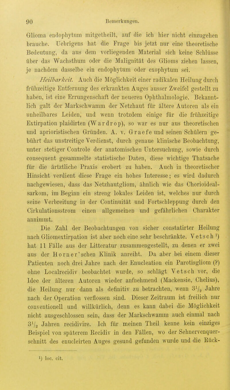 Glioma eudophytum mitgetheilt, auf die ich hier nicht einzugehen brauche. Uebrigens hat die Frage bis jetzt nur eine theoretische Bedeutung, da aus dem vorliegenden Material sich keine Schlüsse über das Wachsthum oder die Malignität des Glioms ziehen lassen, je nachdem dasselbe ein endophytum oder exophytum sei. Heilbarkeit. Auch die Möglichkeit einer radikalen Heilung durch frühzeitige Entfernung des erkrankten Auges ausser Zweifel gestellt zu haben, ist eine Errungenschaft der neueren Ophthalmologie. Bekannt- lich galt der Markschwamm der Netzhaut für ältere Autoren als ein imheilbares Leiden, und wenn trotzdem einige für die frühzeitige Extirpation plaidirten (Wardrop), so war es nur aus theoretischen und aprioristischen Gründen. A. v. Graefe und seinen Schülern ge- bührt das unstreitige Verdienst, durch genaue klinische Beobachtung, unter stetiger Controle der anatomischen Untersuchung, sowie durch cousequent gesammelte statistische Daten, diese wichtige Thatsache für die ärtztliche Praxis erobert zu haben. Auch in theoretischer Hinsicht verdient diese Frage ein hohes Interesse; es wird dadurch nachgewiesen, dass das Netzhautgliom, ähnlich wie das Chorioideal- sarkom, im Beginn ein streng lokales Leiden ist, welches nur durch seine Verbreitung in der Continuität und Fortschleppung durch den Cirkiüationsstrom einen allgemeinen und gefährlichen Charakter annimmt. Die Zahl der Beobachtungen von sicher constatirter Heilung nach Gliomextirpation ist aber noch eine sehr beschränkte. Vetsch ^) hat 11 Fälle aus der Litteratur zusammengestellt, zu denen er zwei aus der Horn er'sehen Klinik anreiht. Da aber bei einem dieser Patienten noch drei Jahre nach der Enucleation ein Parotisgliom (?) ohne Localrecidiv beobachtet wurde, so schlägt Vetsch vor, die Idee der älteren Autoren wieder anfnehmend (Mackensie, Chelius), die Heilung nur dann als definitiv zu betrachten, wenn Jahre nach der Operation verflossen sind. Dieser Zeitraum ist freilich nur conventionell und willkürlich, denn es kann dabei die Möglichkeit nicht ausgeschlossen sein, dass der Markschwamm auch einmal nach 31/2 Jahren recidivire. Ich für meinen Theil kenne kein einziges Beispiel von späterem Recidiv in den Fällen, wo der Sehnervenquer- schnitt des enucleirten Auges gesund gefunden wurde und die Rück- 1) loc. cit.