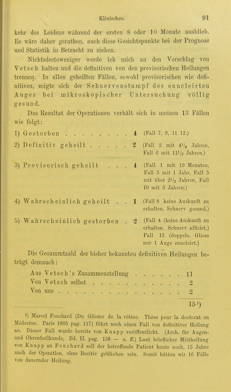 kelir des Leidens während der ersten 8 oder 10 Monate ausblieb. Es wäre daher gerathen, auch diese Gesichtspunkte bei der Prognose und Statistik in Betracht zu ziehen. Nichtsdestoweniger werde ich mich an den Vorschlag von V e t s c h halten und die definitiven von den provisorischen Heilungen trennen. In allen geheilten Fällen, sowohl provisorischeu wie defi- nitiven, zeigte sich der Sehnerven stumpf des enucleirten Auges bei mikroskopischer Untersuchung völlig gesund. Das Resultat der Operationen verhält sich in meinen 13 Fällen wie folgt: 1) Gestorben 4 (Fall 7, 9, ii 12.) 2) Definitiv geheilt 2 (Fall 2 mit 41/2 Jahren, Fall 6 mit III/2 Jahren.) 3) Provisorisch geheilt ... 4 (Fall l mit 19 Monaten, Fall 3 mit 1 Jahr, Fall 5 mit über 21/2 Jahren, Fall 10 mit 3 Jahren.) 4) Wahrscheinlich geheilt . . 1 (Falls keine Auskunft zu erhalten. Sehnerv gesund.) 5) Wahrscheinlich gestorben , 2 (Fall 4 (keine Auskunft zu erhalten. Sehnerv afficirt,) Fall 13 (doppels. Gliom nur 1 Auge enucleirt.) Die Gesammtzahl der bisher bekannten definitiven Heilungen be- trägt demnach: Aus Vetsch's Zusammenstellung 11 Von Vetsch selbst 2 Von uns 2 151) 1) Marcel Fouchard (Du Gliome de la retine. These pour la doctorat en Medecine. Paris 1885 pag. 117) führt noch einen Fall von definitiver Heilung an. Dieser Fall wurde bereits von Knapp veröffentlicht. (Arch. für Augen- und Ohrenheilkunde, Bd. II. pag. 158 — u. ff.) Laut brieflicher Mittheilung von Knapp an Fouchard soll der betreffende Patient heute noch, 15 Jahre nach der Operation, ohne Recitiv geblieben sein. Somit hätten wir IG Fälle von dauernder Heilunsr.