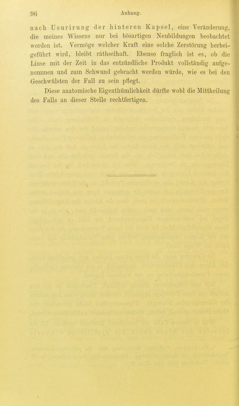 nach UsuriruDg der hinteren Kapsel, eine Veränderung, die meines Wissens nur bei bösartigen Neubildungen beobachtet worden ist. Vermöge welcher Kraft eine solche Zerstörung herbei- geführt wird, bleibt riltliselhaft. Ebenso fraglich ist es, ob die Linse mit der Zeit in das entzündliche Produkt vollständig aufge- nommen und zum Schwund gebracht werden würde, wie es bei den Geschwülsten der Fall zu sein pflegt. Diese anatomische Eigenthümlichkeit dürfte wohl die Mittheilung des Falls an dieser Stelle rechtfertigen.