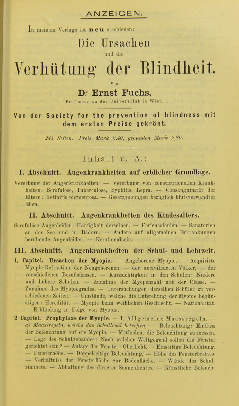 ANZEIGEN. In meinem Verlage ist neu erschienen: Die IJrsaclien und die Verhütung der Blindheit. Von Dr Ernst Fuchs, Professor an der Universität in Wien. , Von der Society for the prevention of blindness mit dem ersten Preise gekrönt. 243 Seiten. Preis Mark 2,40, gebunden Mark 2,80. Inhalt u. A.: I. Abschnitt. Augenkrankheiten auf erblicher Grundlage. Vererbung der Augenkrankheiten. — Vererbung von constitutionellen Krank- heiten: Scrofulose, Tuberculose, Syphilis, Lepra. — Consanguinität der Eltern: Eetinitis pigmentosa. — Gesetzgebungen bezüglich blutsverwandter Ehen. II. Abschnitt. Augenkrankheiten des Kindesalters. Scrofulose Augenleiden: Häufigkeit derselben. — Feriencolonien. — Sanatorien an der See und in Bädern. — Andere auf allgemeinen Erkrankungen beruhende Augenleiden. — Keratomalacie. III. Abschnitt. Augenkrankheiten der Schul- und Lehrzeit. 1. Capitel. Ursachen der Myopie. — Angeborene Myopie. — Acquirirte Myopie-Eefraction der Neugeborenen, — der uncivilisirten Völker, — der verschiedenen Berufsclassen. — Kurzsichtigkeit in den Schulen: Niedere und höhere Schulen. — Zunahme der Myopenzahl mit der Classe. — Zunahme des Myopiegrades. — Untersuchungen derselben Schüler zu ver- schiedenen Zeiten. — Umstände, welche die Entstehung der Myopie begün- stigen: Heredität. — Myopie beim weiblichen Geschlecht. — Nationalität. — Erblindung in Folge von Myopie. 2. Capitel. Prophylaxe der Myopie. — I. Allgemeine Maassregeln, — a) Maassregeln, tvelche das Schullocal betreffen. — Beleuchtung: Einfluss der Beleuchtung auf die Myopie. — Methoden, die Beleuchtung zu messen. — Lage des Schulgebäudes: Nach welcher Weltgegend sollen die Fenster gerichtet sein 9 — Anlage der Fenster: Oberlicht. — Einseitige Beleuchtung. — Fensterhöhe. — Doppelseitige Beleuchtung. — Höhe des Fensterbrettes. — Verhältniss der Fensterflüche zur Bodenfläche. — Wände des Schul- zimmers. — Abhaltung des directcn Sonnenlichtes. — Künstliche Beleuch-