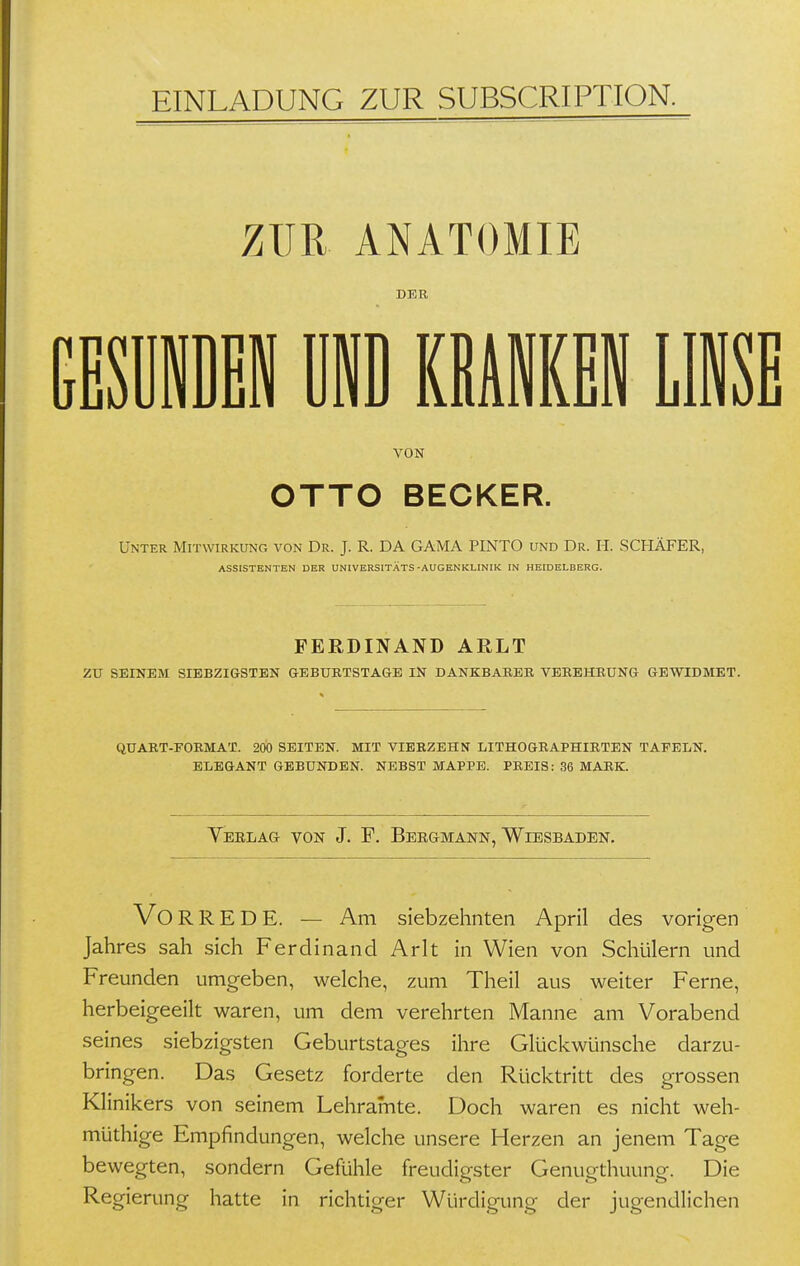 EINLADUNG ZUR SUBSCRIPTION. ZUR ANATOMIE DER GESÜiDEN UND KßAiKi LINSE VON OTTO BECKER. Unter Mitwirkung von Dr. J. R. DA GAMA PINTO und Dr. H. SCHÄFER, ASSISTENTEN DER UNIVERSITÄTS-AUGENKLINIK IN HEIDELBERG. FERDINAND ARLT zu SEINEM SIEBZIGSTEN GEBURTSTAGE IN DANKBARBK VEREHRUNG GEWIDMET. QUART-FORMAT. 200 SEITEN. MIT VIERZEHN LITHOGRAPHIRTEN TAFELN. ELEGANT GEBUNDEN. NEBST MAPPE. PREIS: 36 MARK. Teelag- von J. P. Bergmann, Wiesbaden. Vo R R E D E. — Am siebzehnten April des vorigen Jahres sah sich Ferdinand Arlt in Wien von Schülern und Freunden umgeben, welche, zum Theil aus weiter Ferne, herbeigeeilt waren, um dem verehrten Manne am Vorabend seines siebzigsten Geburtstages ihre Glückwünsche darzu- bringen. Das Gesetz forderte den Rücktritt des grossen Klinikers von seinem Lehramte. Doch waren es nicht weh- müthige Empfindungen, welche unsere Herzen an jenem Tage bewegten, sondern Gefühle freudigster Genugthuung. Die Regierung hatte in richtiger Würdigung der jugendlichen