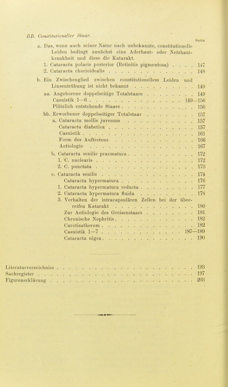 BB. Cunsiltutionellcr Staar. Seite a. Das, wenn auch seiner Natur naoli unbekannte, constitutionellc Leiden bedingt zunächst eine Aderhaut- oder Netzhaut- krankheit und diese die Katarakt. 1. Cataracta polaris posterior (Retinitis pigmentosa) .... 147 2. Cataracta chorioidealis 148 b. Ein Zwischenglied zwischen constitutionellem Leiden und Linsentrübung ist nicht bekannt 149 aa. Angeborene doppelseitige Totalstaare 14-9 Casuistik 1—6 149—156 Plötzlich entstehende Staare 156 bb. Erworbener doppelseitiger Totalstaar 157 a. Cataracta mollis juvenum 157 Cataracta diabetica 157 Casuistik 161 Form des Auftretens 166 Aetiologie 167 b. Cataracta senilis praematura 172 1. C. nuclearis 172 2. C. punctata 173 c. Cataracta senilis 174 Cataracta hypermatura 176 1. Cataracta hypermatura reducta 177 2. Cataracta hypermatura fluida 178 3. Verhalten der intracapsulären Zellen bei der über- reifen Katarakt 180 Zur Aetiologie des Greisenstaars 181 Chronische Nephritis 182 Carotisatherom 182 Casuistik 1—7 187—189 Cataracta nigra • • • Litcraturverzeicliniss 193 Sachregister 197 Figurenerklärung 203