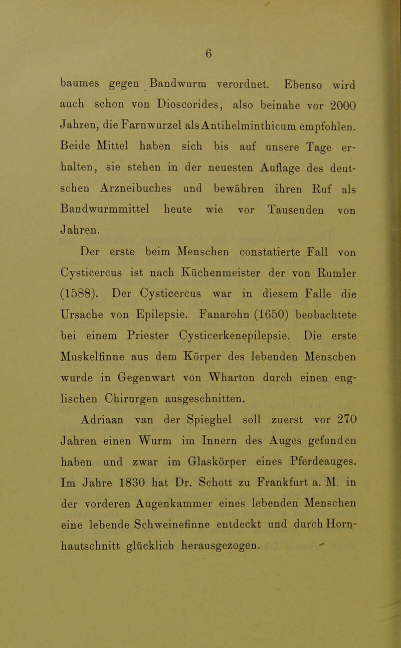 baumes gegen Bandwurm verordnet. Ebenso wird auch schon von Dioscorides, also beinahe vor 2000 Jahren, die Farnwurzel als Antihelminthicuni empfohlen. Beide Mittel haben sich bis auf unsere Tage er- halten, sie stehen in der neuesten Auflage des deut- schen Arzneibuches und bewähren ihren Ruf als Bandwurmmittel heute wie vor Tausenden von Jahren. Der erste beim Menschen constatierte Fall von Cysticercus ist nach Küchenmeister der von Rumler (1588). Der Cysticercus war in diesem Falle die Ursache von Epilepsie. Fanarohn (1650) beobachtete bei einem Priester Cysticerkenepilepsie. Die erste Muskelfinne aus dem Körper des lebenden Menschen wurde in Gegenwart von Wharton durch einen eng- lischen Chirurgen ausgeschnitten. Adriaan van der Spieghel soll zuerst vor 270 Jahren einen Wurm im Innern des Auges gefunden haben und zwar im Glaskörper eines Pferdeauges. Im Jahre 1830 hat Dr. Schott zu Frankfurt a. M. in der vorderen Augenkammer eines lebenden Menschen eine lebende Schweinefinne entdeckt und durch Horn- hautschnitt glücklich herausgezogen. -