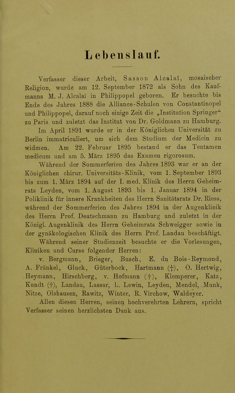 L ebenslauf. Verfasser dieser Arbeit, Sasson Alcalaii, mosaischer Religion, wurde am 12. September 1872 als Sohn des Kauf- manns M. J. Alcalai in Philippopel geboren. Er besuchte bis Ende des Jahres 1888 die Alliance-Schulen von Constantinopel und Philippopel, darauf noch einige Zeit die „Institution Springer zu Paris und zuletzt das Institut von Dr. Goldmann zu Hamburg. Im April 1891 wurde er in der Königlichen Universität zu Berlin immatriculiert, um sich dem Studium der Medicin zu widmen. Am 22. Februar 1895 bestand er das Tentamen medicum und aoi 5. März 1895 das Examen rigorosum. Während der Sommerferien des Jahres 1893 war er an der Königlichen chirur. Universitäts-Klinik, vom 1. September 1893 bis zum 1. März 1894 auf der I. med. Klinik des Herrn Geheim- rats Leyden, vom 1. August 1893 bis 1. Januar 1894 in der Poliklinik für innere Krankheiten des Herrn Sanitätsrats Dr. Riess, während der Sommerferien des Jahres 1894 in der Augenklinik des Herrn Prof. Deutschmann zu Hamburg und zuletzt in der Königl. Augenklinik des Herrn Geheimrats Schweigger sowie in der gynäkologischen Klinik des Herrn Prof. Landau beschäftigt. Während seiner Studienzeit besuchte er die Vorlesungen, Kliniken und Curse folgender Herren: v. Bergmann, Brieger, Busch, E. du Bois-Reymond, A. Frankel, Gluck, Güterbock, Hartmann (•}-), 0. Hertwig, Heymann, Hirschberg, v. Hofmann (f), Klemperer, Katz, Kundt (t), Landau, Lassar, L. Lewin, Leyden, Mendel, Münk, Nitze, Olshausen, Rawitz, Winter, R. Virchow, Waldeyer. Allen diesen Herren, seinen hochverehrten Lehrern, spricht Verfasser seinen herzlichsten Dank aus.