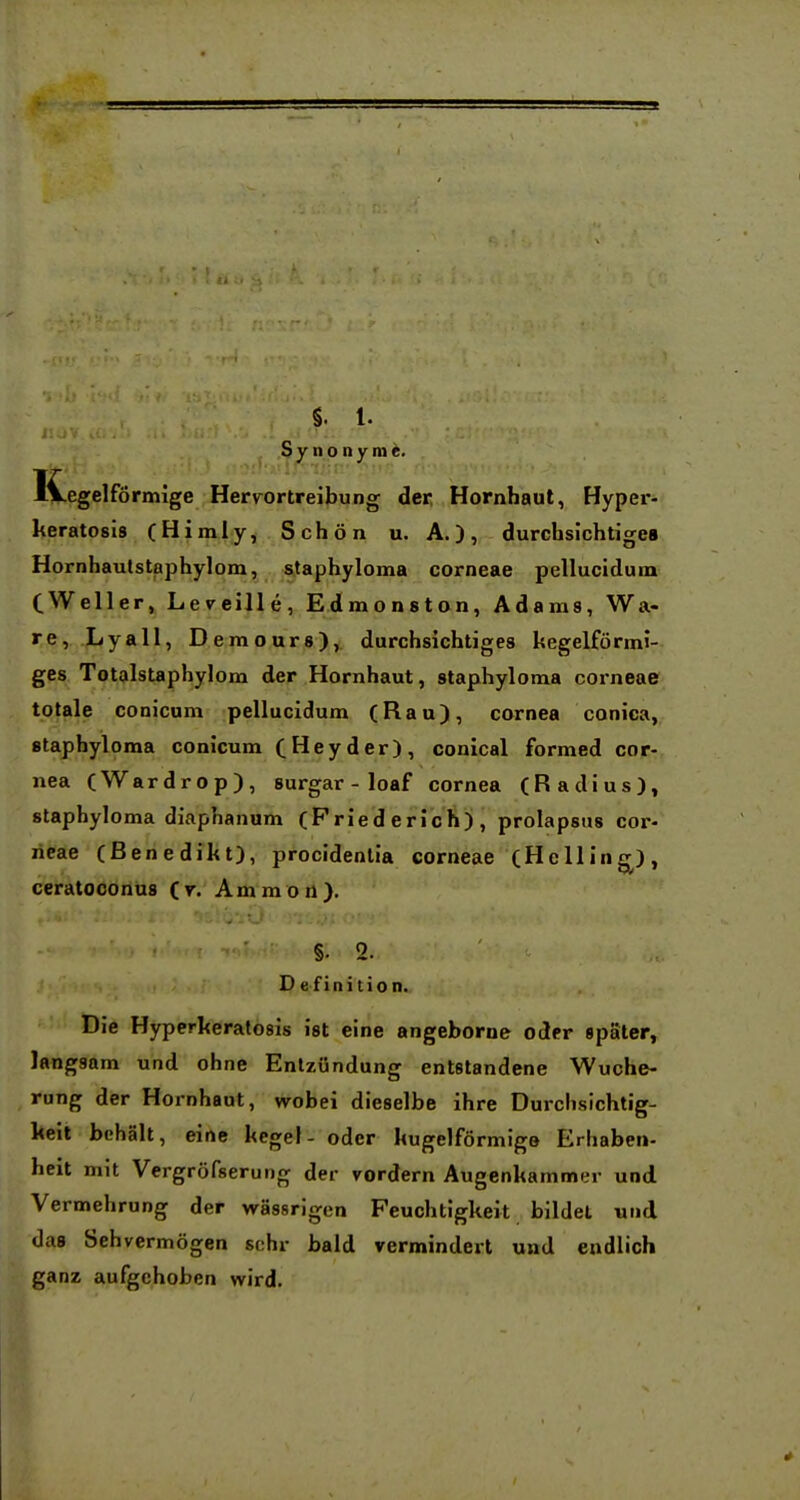 Synonyme. Kegelförmige Hervortreibung der, Hornhaut, Hyper- keratosis (Himly, Schön u. A.), durchsichtige« Hornhaulstaphylom, staphyloma corneae pellucidum CWeller, Leveille, Edraonston, Adaras, Wa- re, Lyall, Demours), durchsichtiges kegelförmi- ges Totalstaphylom der Hornhaut, staphyloma corneae totale conicum pellucidum (Ran), cornea conica, staphyloma conicum (Heyder), conical formed Cor- nea (Wardrop), surgar - loaf cornea (Radius), staphyloma diaphanum (Fried erich) , prolapsus cor- neae (Benedikt), procidentia corneae (Helling), ceratocorlüs (r. Ammoö). §. 2. Definition. Die Hyperkeratosis ist eine angeborne oder spater, langsam und ohne Entzündung entstandene Wuche- rung der Hornhaut, wobei dieselbe ihre Durchsichtig- keit behält, eine kegel- oder kugelförmige Erhaben- heit mit Vergröfserung der vordem Augenkammer und Vermehrung der wässrigen Feuchtigkeit bildet und das Sehvermögen sehr bald vermindert und endlich ganz aufgehoben wird.