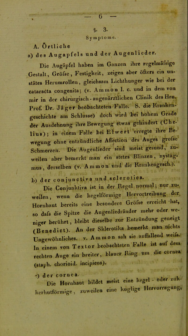 §. 3. Symptome. A. örtliche a) des Augapfels und der Augenlleder. Die Augäpfel haben im Ganzen ihre regelmafsige Gestalt, Gröfee, Festigkeit, zeigen aber öfters ein un- stätes Herumrollen, gleichsam Lichthunger wie bei der Cataracta congenita; (v. Animon 1. c. und in dem von mir in der chirurgisch-äugenärzllichen Clinik des Hrn. Prof. Dr. Jäger beobachteten Falle. S. die Kranhen- geschichte am Schlüsse) doch wird bei hohem Grade der Ausdehnung ihre Bewegung etwas gehindert (Che- liu8); in einem Falle bei El wert erregte ihre Be- wegung ohne entzündliche Affection des Auges grofse Schmerzen. Die Augenlieder sind meist gesund, zu- weilen aber bemerkt man ein stetes Blinzen, nystag- mus, derselben (r. Ammon und die Krankengesch.), b) der conjunctiva und sclerotica. Die Conjunkliva ist in der Regel normixl; nur.zu-, weilen, wenn die kegelförmige Hervortreibong der. Hornhaut bereits eine besondere Gröfse erreicht hat, 80 dafs die Spitze die Augenliedränder mehr oder we- „iget berührt, bleibt dieselbe zur Entzündung geneigt (Benedict). An der Sklcrotika bemerkt man nichts Ungewöhnliches, v. Ammon sah sie auflfallend weifs. In einem von Textor beobachteten Falle ist auf dem rechten Auge ein breiter, blauer Ring um die cornea (staph. chorioid. inclpiens). ) der Cornea. Die Hornhaut bildet meist eine kegel - oder zuK- kcrhutförmige, zuweilen eine kuglige Hervorragung,