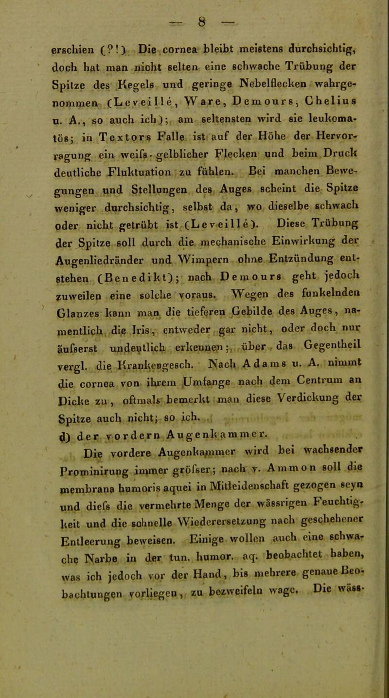 erschien C?'). Die cornea bleibt meistens durchsichtig, doch hat man nicht selten eine schwache Trübung der Spitze des Kegels und geringe Nebelflecken wahrge- nommen (Leveille, Ware, Demours, Chelius n. A., so auch ich);, am seltensten wird sie leukoma« tös; in Textors Falle ist auf der Höhe der Hervor- ragung ein weifs-gelblicher Flecken und beim Druck deutliche Fluktuation zu fühlen. Bei manchen Bewe- gungen und Stellungen des Auges scheint die Spitze weniger durchsichtig, selbst da, wo dieselbe schwach oder nicht getrübt ist (Lereille). Diese Trübung der Spitze soll durch die mechanische Einwirkung der Augenliedränder und Wimpern ohne Entzündung ent- stehen Cßenedikt); nach Demours geht jedoch zuweilen eine solche voraus. Wegen des funkelnden Glanzes kann man die tieferen Gebilde des Auges, na- mentlich die Iris , entweder, gar nicht, oder doch nur äufserst undeutlich erkennen;, über . das Gegenlheil vergl. die Krankengesch. Nach Adams u. A. nimmt die Cornea von ihrem .Umfange nach dem Centrum an Dicke zu, oftmals bemerkt man diese Verdickung der Spitze auch nicht; so ich. d) der vordem Augenkammer. Die vordere Augenka;nmer wird bei wachsender Prominirung immer gröfser; nach v. Ammon soll die membrana homoris aquei in Mitleidenschaft gezogen seya und diefs die vermehrte Menge der wässrigen Feuchtig- keit und die sohnelle Wiederersetzung nach geschehener Entleerung beweisen. Einige wollen auch eine schwa- che Narbe in der tun. humor. aq. beobachtet haben, was ich jedoch vor der Hand, bis mehrere genaueßeo- bachlungen vorliegen, zu bezweifeln wage. Die wäss-