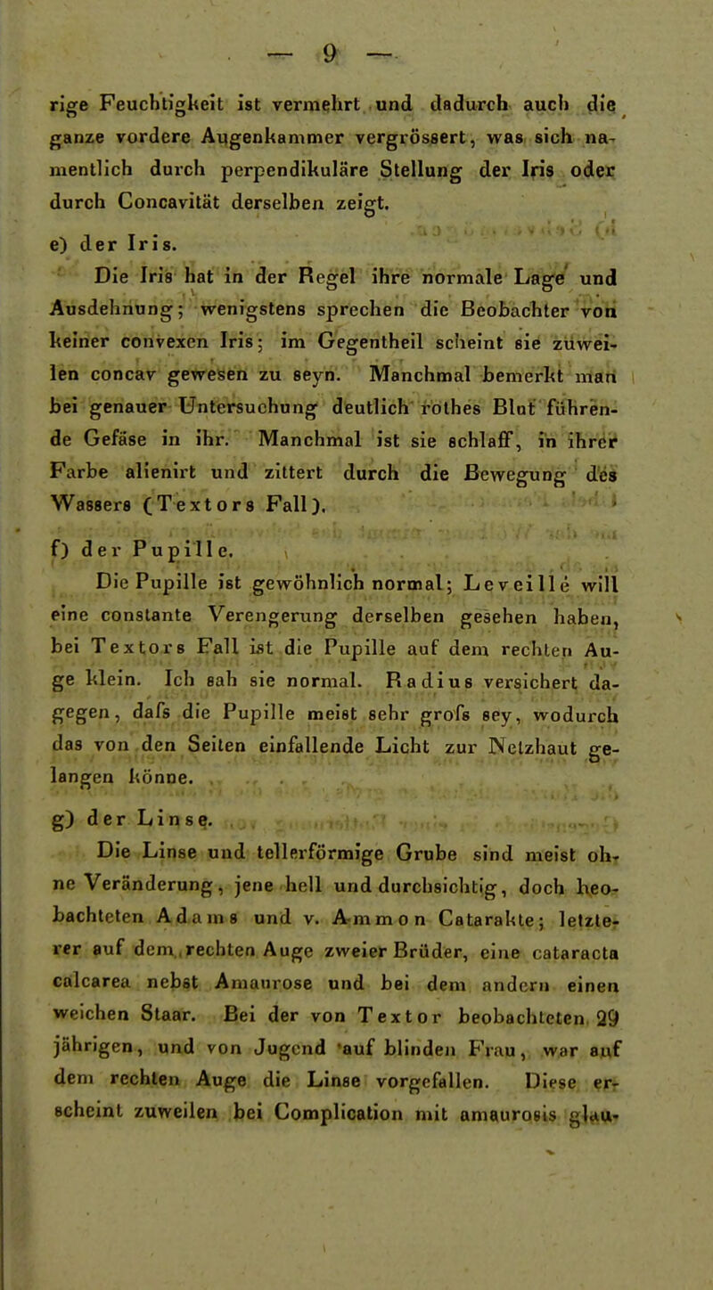 rige Feucbrigkeit ist vermehrt und dadurch auch diq ganze vordere Augenkammer vergrössert, was sich na- mentlich durch perpendikuläre Stellung der, Ifiß odei; durch Concavität derselben zeigt. , T . ' e) der Ins. Die Iris hat in der Regel ihre normale Lage und Ausdehnung; wenigstens sprechen die Beobachter von keiner convexcn Iris; im Gcgentheil scheint sie zuwei- len concav gewesen zu seyn. Manchmal bemerkt man bei genauer Untersuchung deutlich rolhes Blat führen- de Gefäse in ihr. Manchmal ist sie schlafiF, in ihr^i? Farbe alienirt und zittert durch die Bewegung ' dlÖÄ Wassers (Textors Fall), f) der Pu pill e. Die Pupille ist gewöhnlich normal; Leveille will eine constante Verengerung derselben gesehen habeo^ > bei Texters Fall ist die Pupille auf dem rechten Äu- ge klein. Ich sah sie normal. Radius versichert da- gegen, dafs die Pupille meist sehr grofs sey, wodurch das von .den Seiten einfallende Licht zur Netzhaut ge- langen könne. g) der Liqse. Die Linse und tellerförmige Grube sind meist ohr ne Veränderung, jene hell und durchsichtig, doch h,eor bachteten Adams und v. A-mmon Catarakte; letztet rer auf dem,,rechten Auge zweier Brüder, eine Cataracta calcarea nebst Amaurose und bei dem andern einen weichen Staar, Bei der von Textor beobachteten. 29 jährigen, und von Jugend auf blinden Frau, war a«f dem rechten Auge die Linse vorgefallen. Diese, scheint zuweilen bei Complication mit amaurosis gW*