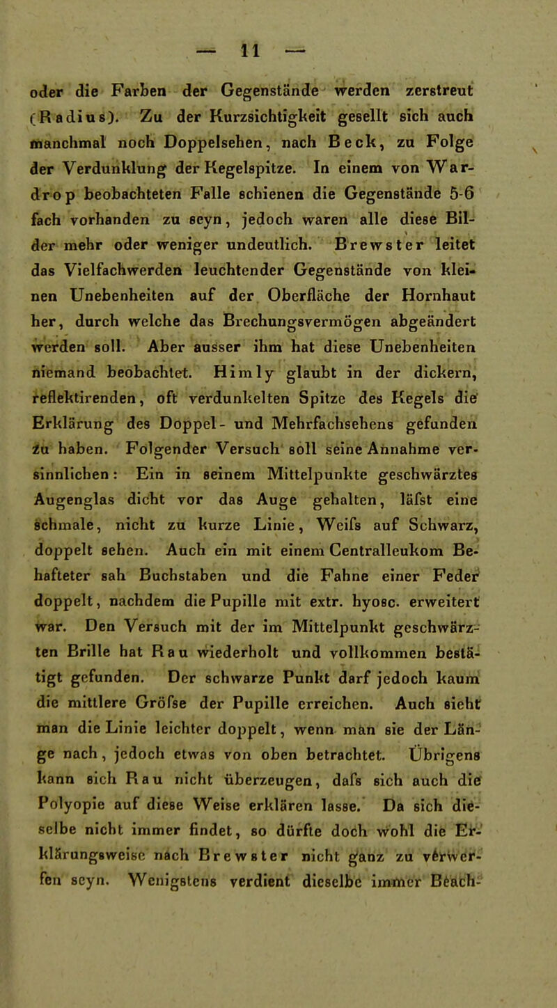 oder die Farben der Gegenstände werden zerstreut (Radius). Zu der Kurzsichtiglteit gesellt sich auch Manchmal noch Doppelsehen, nach Beck, zu Folge der Verdunklung der Kegelspitze. In einem von War- drop beobachteten Falle schienen die Gegenstande 5-6 fach vorhanden zu seyn, jedoch waren alle diese Bil- der mehr oder weniger undeutlich. Brewster leitet das Vielfachwerden leuchtender Gegenstände von klei- nen Unebenheiten auf der Oberfläche der Hornhaut her, durch welche das Bi-echungsvermögen abgeändert werden soll. Aber ausser ihm hat diese Unebenheiten niemand beobachtet. Himly glaubt in der dickern, reflektirenden, oft verdunkelten Spitze des Kegels die' Erklärung des Doppel- und Mehrfachsehens gefunden iü haben. Folgender Versuch' soll seine Annahme ver- «innlichen: Ein in seinem Mittelpunkte geschwärztes Augenglas dicht vor das Auge gehalten, läfst eine schmale, nicht zü kurze Linie, Weifs auf Schwarz, doppelt sehen. Auch ein mit einem Centralleukom Be- hafteter sah Buchstaben und die Fahne einer Feder* doppelt, nachdem die Pupille mit extr. hyoec. erweitert war. Den Versuch mit der im Mittelpunkt geschwärz- ten Brille hat Hau wiederholt und vollkommen bestä- tigt gefunden. Der schwarze Punht darf jedoch kaumf die mittlere Gröfse der Pupille erreichen. Auch sieht man die Linie leichter doppelt, wenn män sie der LSri- ge nach, jedoch etwas von oben betrachtet. Übrigens kann sich Rau nicht tiberzeugen, dafs sich auch ditf Polyopie auf diese Weise erklären lasse. Da sich die- selbe nicht immer findet, so dürfte doch wohl die Eir- klärungsweisc nach Brewster nicht gfiinz' zu vhv/^if' fen seyn. Wenigstens verdient dieselbe imtner Bt&tH-