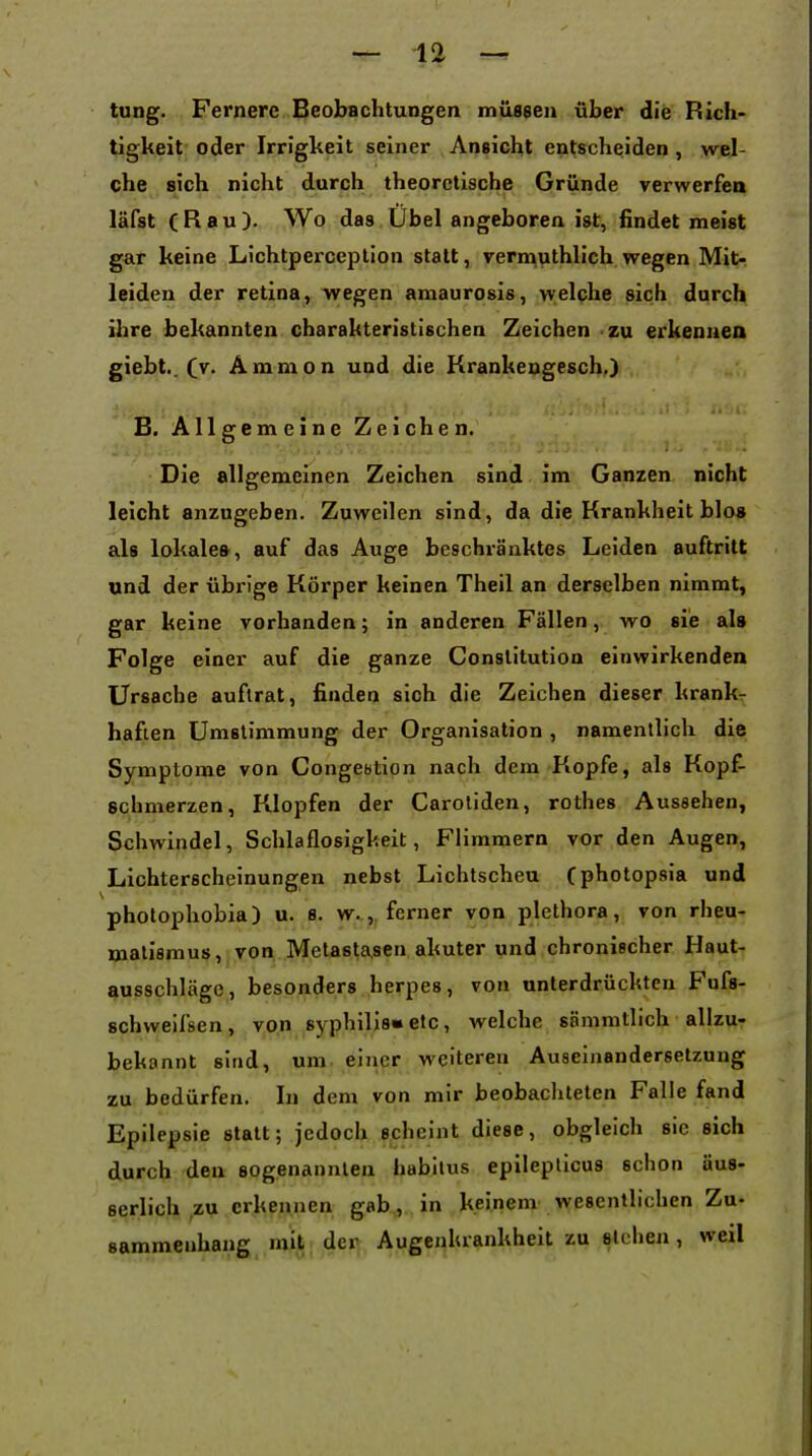 tung. Fernere Beobachtungen müssen über die Rich- tigkeit oder Irrigkeit seiner Ansicht entscheiden , wel- che sich nicht durch theoretische Gründe verwerfen läfst (Bau). Wo das Übel angeboren ist, findet meist gar keine Lichtperceplion statt, vernauthlich wegen Mit- leiden der retina, wegen amaurosis, welche sich durch ihre bekannten charakteristischen Zeichen zu erkennea giebt.. (v. Amnion und die Krankengesch.) B. Allgemeine Zeichen. Die allgemeinen Zeichen sind im Ganzen nicht leicht anzugeben. Zuweilen sind, da die Krankheit blo» als lokales, auf das Auge beschränktes Leiden auftritt und der übi-ige Körper keinen Theil an derselben nimmt, gar keine vorhanden; in anderen Fällenwo sie als Folge einer auf die ganze Constitution einwirkenden Ursache auftrat, finden sich die Zeichen dieser krank- haften Umslimmung der Organisation , namentlich die Symptome von Conge«tipn nach dem Kopfe, als Kopf- schmerzen, Klopfen der Carotiden, rothes Aussehen, Schwindel, Schlaflosigkeit, Flimmern vor den Augen, Lichterscheinungen nebst Lichtscheu Cphotopsia und photophobia) u. s. w.,, ferner von plethora, von rheu- matismus, von Meta6ta.8en akuter und chronischer Haut- ausschläge, besonders herpes, von unterdrückten Fufs- schweifsen, von syphilis»etc, welche sänimtlich allzu- bekannt sind, um eiiier weiteren Auseinandersetzung zu bedürfen. In dem von mir beobachteten Falle fand Epilepsie statt; jedoch scheint diese, obgleich sie sich durch den sogenannten habilus epileplicus schon äus- serlich ,zu erkennen gab, in keinem wesentlichen Zu- sammenhang mit; der Augenkrankheit zu stehen, weil