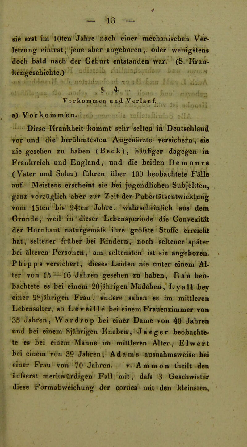 sie erst im lOten Jahre nach einer mechanischen Ver- letzung eintrat, jene aber angeboren, oder wenigstens doch bald nach der Geburt entstanden war. (S.'Kran«- kengeschichte.) V o r k o m.ni cn u n,d .V e r la u f. 8) Vorkommen. Diese Krankheit kommt sehr seltep in Deutschland vor und die berühmtesten Augenärzte versichern , sie nie gesehen zu haben (Beck), häufiger dagegen in Frankreich und England, und die beiden Demours (Vater und Sohn) führen über 100 beobachtete Fälle auf. Meistens erscheint sie bei jugendlichen Subjekten, , gcnz vorzüglich aber zur Zeit der Pubertätsentwicklung vom löten bis 24ten Jahre, wahrscheinlich aus dem Grunde, weil in' dieser Lebensperiode die Convexität der Hornhaut naturgemäfs ihre gröfste Stuffe erreicht hat, seltener früher bei Kindern, noch seltener später bei älteren Personen, am seltensten ist sie angeboren. » Phipp 8 versichert, dieses Leiden nie unter einem AI« ter von 1516 Jahren gesehen zu haben, Rau beo- bachtete es bei einem 20jährigen Mädchen, Lyall bey einer 28jährigen Frau, andere sahen es im' mittleren Lebensalter, so Leveille bei einem Frauenzimmer von 35 Jahr'en, Wardrop bei einer Dame von 40 Jahren und bei einem 8jährigen Knaben, Jaeger beobachte- te es bei einem Manne im mittleren Alter, El wert bei einem von 39 Jahren, Adams ausnahmsweise bei einer Frau von 70 Jahren. v. Ammon theilt den äufserst merkwürdigen Fall mit > dafs 3 Geschwister diese Formabweichung der Cornea mit den kleinsten,