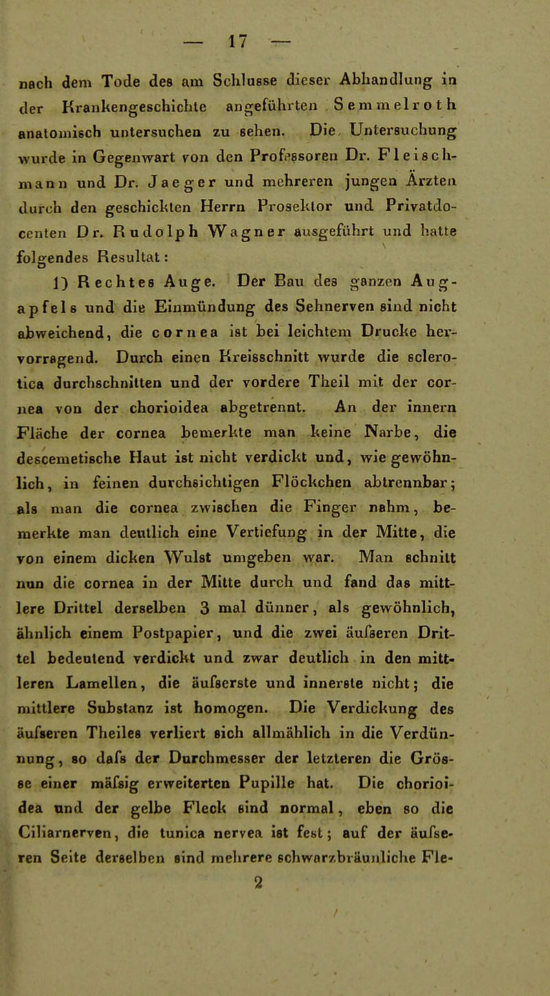 nach dem Tode des am Schlüsse dieser Abhandlung in der Krankengeschichte angeführten Semmelroth anatomisch untersuchen zu sehen. Die, Untersuchung wurde in Gegenwart von den Prof.'ssoren Dr. Fleisch- mann und Dr. Jaeger und mehreren jungen Ärzten durch den geschickten Herrn Proseklor und Privatdo- centen Dr. Rudolph Wagner ausgeführt und hatte folgendes Resultat: 1) Rechtes Auge. Der Bau des ganzen Aug- apfels und die Einmündung des Sehnerven sind nicht abweichend, die Cornea ist bei leichtem Drucke her- vorragend. Durch einen Kreisschnitt wurde die sclero- tica durchschnitten und der vordere Theil mit der Cor- nea von der chorioidea abgetrennt. An der innern Fläche der Cornea bemerkte man keine Narbe, die descemetische Haut ist nicht verdickt und, wie gewöhn- lich, in feinen durchsichtigen Flöckchen abtrennbar; als man die Cornea zwischen die Finger nahm, be- merkte man deutlich eine Vertiefung in der Mitte, die von einem dicken Wulst umgeben war. Man schnitt nun die cornea in der Mitte durch und fand das mitt- lere Drittel derselben 3 mal dünner, als gewöhnlich, ähnlich einem Postpapier, und die zwei äufseren Drit- tel bedeutend verdickt und zwar deutlich in den mitt« leren Lamellen, die äufserste und innerste nicht; die mittlere Substanz ist homogen. Die Verdickung des äufseren Theiles verliert sich allmählich in die Verdün- nung , 80 dafs der Durchmesser der letzteren die Grös- se einer mäfsig erweiterten Pupille hat. Die chorioi- dea und der gelbe Fleck sind normal, eben so die Ciliarnerven, die tunica nervea ist fest; auf der äufse- ren Seite derselben sind mehrere schwnrzbräunliche Fle- 2