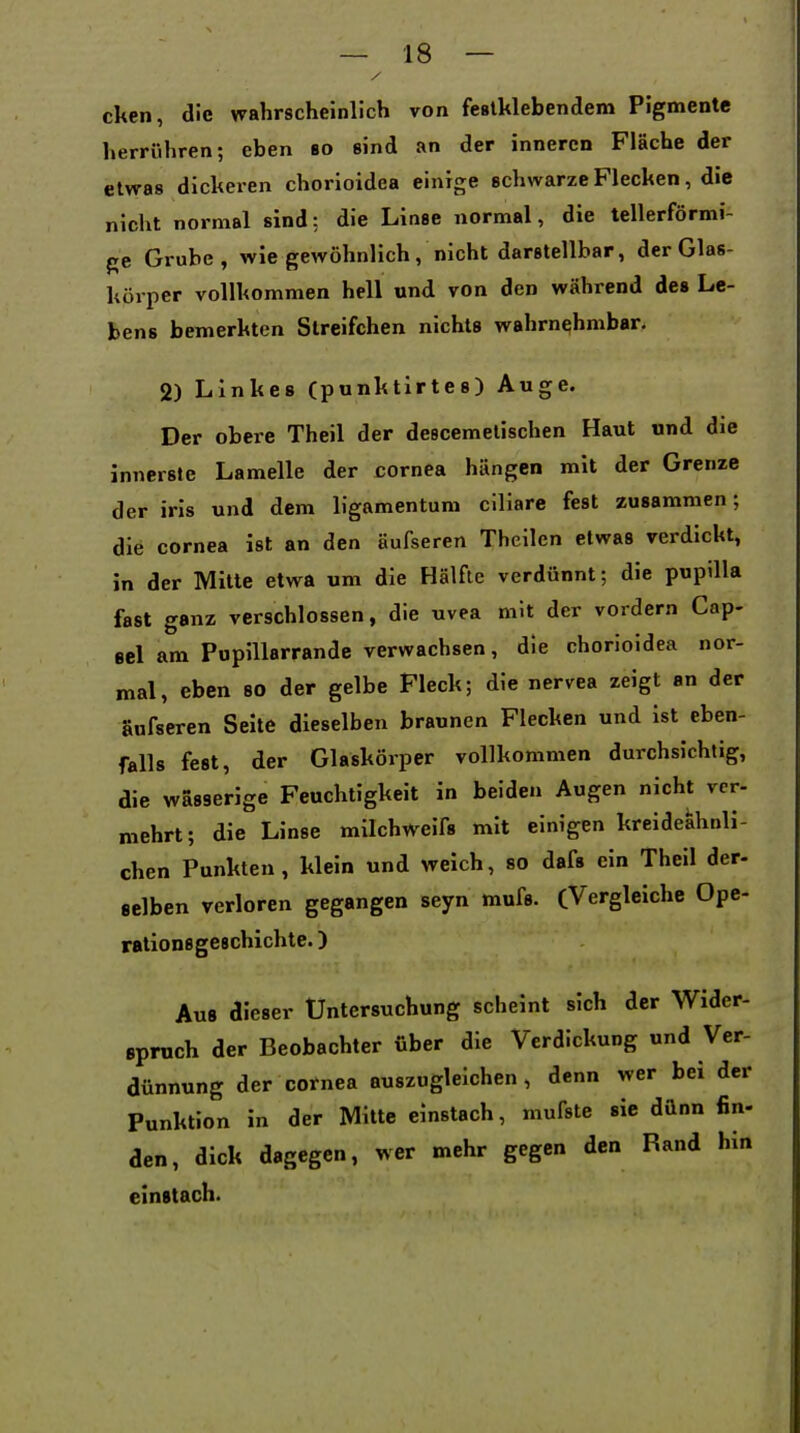 cken, die wahrscheinlich von festklebendem Pigmente herrühren; eben bo sind an der inneren Fläche der etwas dickeren chorioidea einige schwarze Flecken, die nicht normal sind: die Linse normal, die tellerförmi- ge Grube, wie gewöhnlich, nicht darstellbar, der Glas- körper vollkommen hell und von den während des Le- bens bemerkten Slreifchen nichts wahrnehmbar, 2) Linkes (punktlrtes) Auge. Der obere Theil der descemetischen Haut und die innerste Lamelle der cornea hängen mit der Grenze der iris und dem ligamentum ciliare fest zusammen; die Cornea ist an den äufseren Theilen etwas verdickt, in der Mitte etwa um die Hälfte verdünnt; die pupilla fast ganz verschlossen, die uvea mit der vordem Gap- sei am Pupillarrande verwachsen, die chorioidea nor- mal, eben so der gelbe Fleck; die nervea zeigt an der äufseren Seite dieselben braunen Flecken und ist eben- falls fest, der Glaskörper vollkommen durchsichtig, die wasserige Feuchtigkeit in beiden Augen nicht vcr- mehrt; die Linse milchweifs mit einigen kreidekhnli- chen Punkten, klein und weich, so dafs ein Theil der- selben verloren gegangen seyn mufs. CVergleiche Ope- rations geechichte. ) Aus dieser Untersuchung scheint sich der Wider- spruch der Beobachter über die Verdickung und Ver- dünnung der cotnea auszugleichen , denn wer bei der Punktion in der Mitte einstach, mufste sie dünn fin- den, dick dagegen, wer mehr gegen den Rand hin einstach.