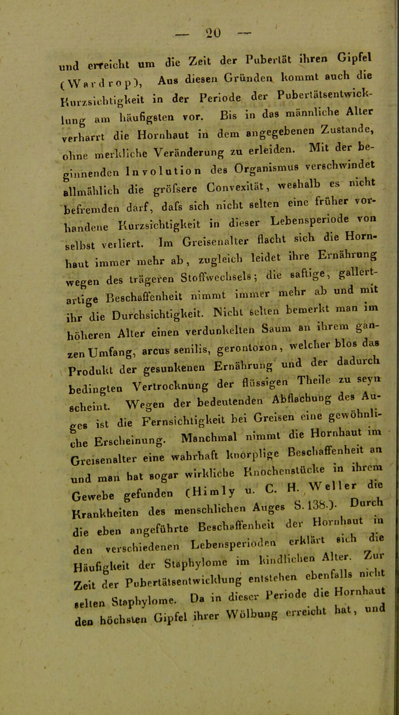 und erreicht um die Zeit der PuberlSt ihren Gipfel (W«rdrop), Aus diesen Gründen kommt auch die Kurxsiohtigkeit in der Periode der Puberlätsentwick- lung am liäufigsten vor. Bis in das männliche Aller verharrt die Hornhaut in dem angegebenen Zustande, ohne merkliche Veränderung zu erleiden. Mit der be- ginnenden Involution des Organismus verschwindet allmählich die gröfsere Convexität, weshalb es mcht befremden darf, dafs sich nicht selten eine früher vor- handene Kurrsichtigkeit in dieser Lebensperiode von selbst veiliert. Im Greisenalter flacht sich die Horn- hautitnmer mehr ab, zugleich leidet ihre Ernährung wegen des trägeren Stoffwechsels; die saft.ge, gallert- artige Beschaffenheit nimmt immer mehr ab und mxt ihr die Durchsichtigkeit. Nicht seilen bemerkt man im höheren Alter einen verdunkelten Saum an ihrem gan- zen Umfang, arcus senilis, gerontoxon, welcher blos da» Produkt der gesunkenen Ernährung und der dadurch bedingten Vertrocknung der flüssigen Theile zu seyu acheint. Wegen der bedeutenden Abflachung des Au- .CS ist die Fernsichligkeit bei Greisen eine gewohnh- L Erscheinung. Manchmal nimmt die Hornhaut im Greisenalter eine wahrhaft knorplige Beschaffenheit an und man hat sogar wirkliche Knochenstücke m ihrem Gewebe gefunden (Himly u. C. H. Weller d.e Krankheiten des menschlichen Auges S. 138.). Durch die eben angeführte Beschaffenheit der Hornhaut ui den verschiedenen Lebensperiodnn erklärt sich die HäufigUeit der Staphylome im kindlichen Alter. Zur Zeit der Pubertätsentwicklung entstehen ebenfalls n-cht .eilen Staphylome. Da in dieser Periode die Hornhaut deo höchsu.« Gipfel ihrer Wölbung erreicht hat, und