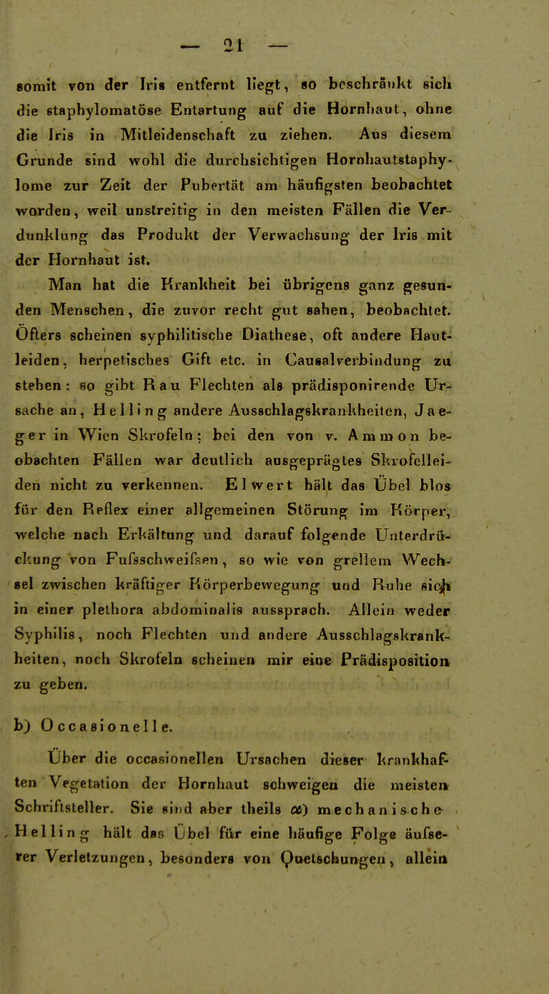 somit von der Iris entfernt Hegt, «o beschränkt sich Sie staphylomatöse Entartung auf die Hornliaut, ohne die Iris in Mitleidenschaft zu ziehen. Aus diesem Grunde sind wohl die durchsichtigen Hornhautstaphy- lome zur Zeit der Pubertät am häufigsten beobachtet worden, weil unstreitig in den meisten Fällen die Ver- dunklung das Produkt der Verwachsung der Iris mit der Hornhaut ist. Man hat die Kx-ankheit bei übrigens ganz gesun- den Menschen, die zuvor recht gut sahen, beobachtet. Öfters scheinen syphilitische Diathese, oft andere Haut- leiden, herpelisches Gift etc. in Causalverbindung zu stehen: so gibt Rau Flechten als prädisponirende Ur- sache an, Helling andere Ausschlagskrankheilcn, Jae- ger in Wien Skrofeln; bei den von v. Ammon be- obachten Fällen war deutlich ausgeprägtes Skrofcllei- den nicht zu verkennen. El wert hält das Übel blos für den P»pflex einer allgemeinen Störung im Körper, welche nach Erkältang und darauf folgende Unterdrü- ckung von Fufsschweifsen, so wie von grellem Wech- sel zwischen kräftiger Körperbewegung und Ruhe aicj^ in einer plelhora abdominalis aussprach. Allein weder Syphilis, noch Flechten und andere Ausschlagskrank- heiten, noch Skrofeln scheinen mir eine Prädisposition zu geben. b) 0 c c a 8 i o n e 11 e. Uber die occasionellen Ursachen dieser krankhaP ten Vegetation der Hornhaut schweigen die meisten Schriftsteller. Sie sind aber theils flß) mechanische- , Helling hält das Übel für eine häufige Folge äufsc- rer Verletzungen, besonders von Quetschungen, allein
