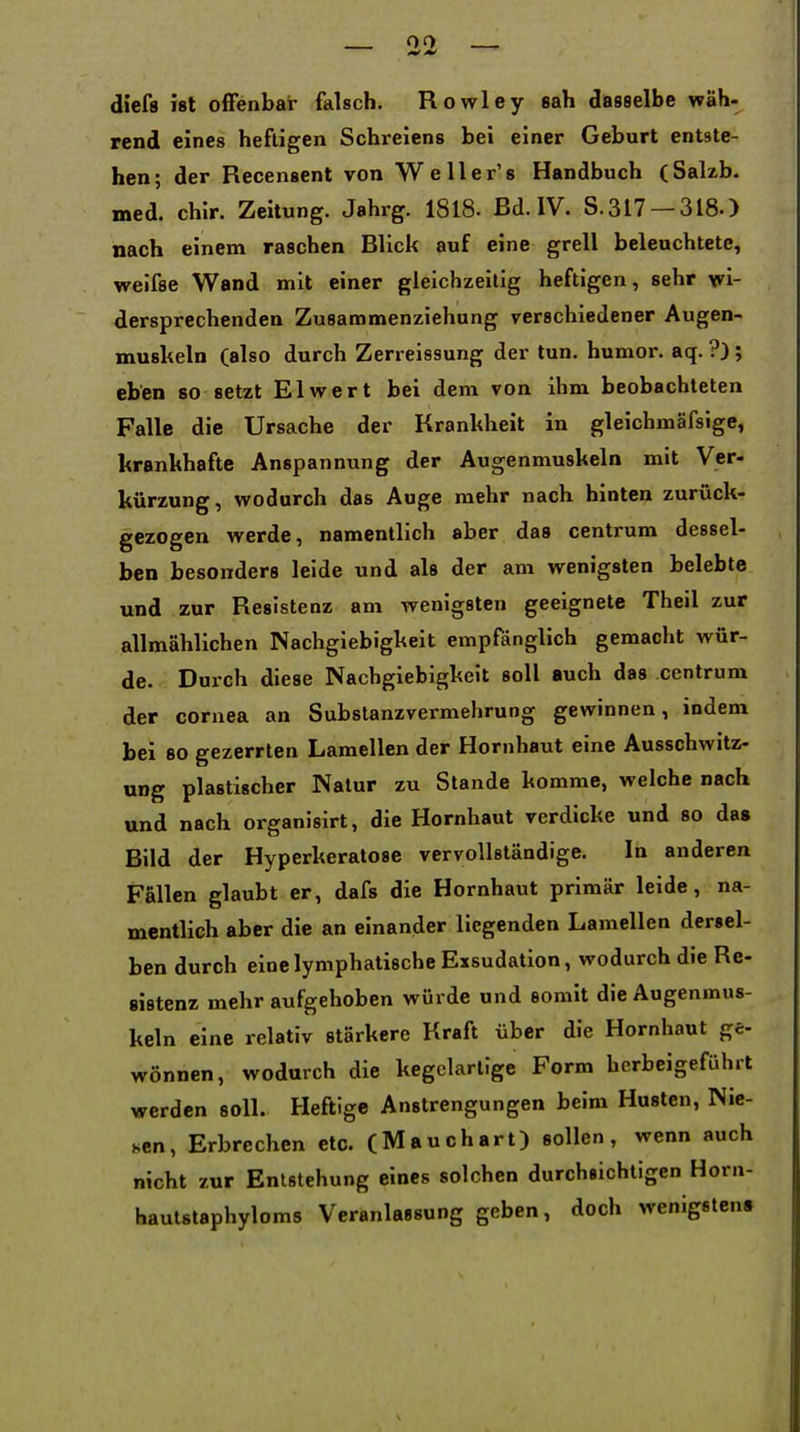 0(> diefs ist offenbar falsch. Rowley sah dasselbe wäh- rend eines heftigen Schreiens bei einer Geburt entste- hen; der Recenscnt von Weller's Handbuch (Salzb. med. chlr. Zeitung. Jahrg. 1818. Bd. IV. S.317 —318.) nach einem raschen Blick auf eine grell beleuchtete, weifse Wand mit einer gleichzeitig heftigen, sehr wi- dersprechenden Zusammenziehung verschiedener Augen- muskeln (also durch Zerreissung der tun. humor. aq. ?); eben so setzt El wert bei dem von ihm beobachteten Falle die Ursache der Krankheit in gleichmäfsige, krankhafte Anspannung der Augenmuskeln mit Ver- kürzung, wodurch das Auge mehr nach hinten zurück- gezogen werde, namentlich aber das centrum dessel- ben besonders leide und als der am wenigsten belebte und zur Resistenz am wenigsten geeignete Theil zur allmählichen Nachgiebigkeit empfänglich gemacht wür- de. Durch diese Nachgiebigkeit soll auch das centrum der Cornea an Subslanzvermehrung gewinnen, indem bei 80 gezerrten Lamellen der Hornhaut eine Ausschwitz- UDg plastischer Natur zu Stande komme, welche nach und nach organisirt, die Hornhaut verdicke und so das Bild der Hyperkeratose vervollständige. In anderen Fallen glaubt er, dafs die Hornhaut primär leide, na- mentlich aber die an einander liegenden Lamellen dersel- ben durch eine lymphatische Exsudation, wodurch die Re- sistenz mehr aufgehoben würde und somit die Augenmus- keln eine relativ stärkere Kraft über die Hornhaut ge- wönnen, wodurch die kegelartige Form herbeigeführt werden soll. Heftige Anstrengungen beim Husten, Nie- sen, Erbrechen etc. (Mauchart) sollen, wenn auch nicht zur Entstehung eines solchen durchsichtigen Horn- hautstaphyloms Veranlassung geben, doch wenigstens