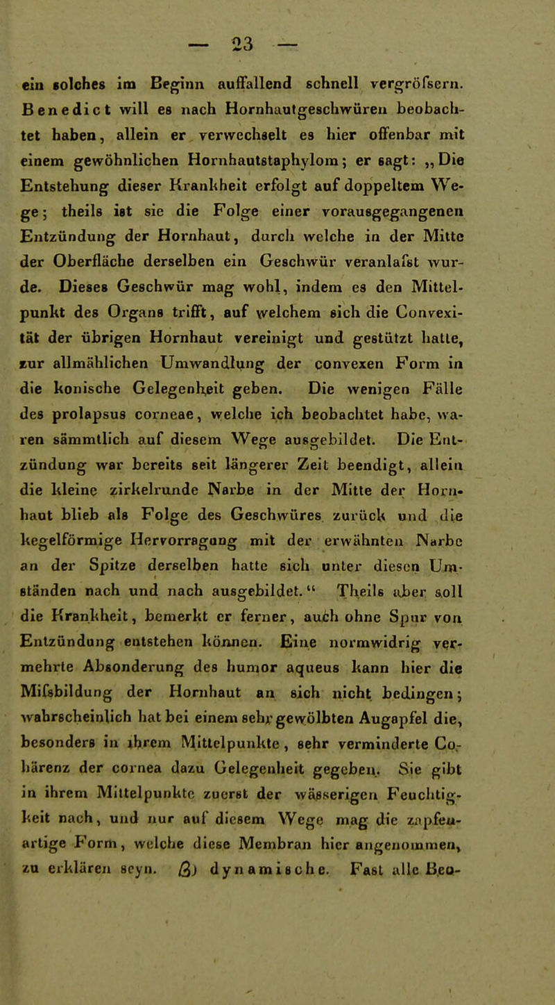 ein solches im Be^nn auffallend schnell vergröfsern. Benedict will es nach Hornhautgeschwüreu beobach- tet haben, allein er yervvechaelt es hier offenbar mit einem gewöhnlichen Hornhautstaphylom; er sagt: „Die Entstehung dieser Krankheit erfolgt auf doppeltem We- ge ; theils ist sie die Folge einer vorausgegangenen Entzündung der Hornhaut, durch welche in der Mitte der Oberfläche derselben ein Geschwür veranlafst wur- de. Dieses Geschwür mag wohl, indem es den Mittel- punkt des Organs trifft, auf \velchem sich die Convexi- tät der übrigen Hornhaut vereinigt und gestützt halle, rur allmählichen Umwandli;ing der convexen Form in die konische Gelegenh,eit geben. Die wenigen Fälle des prolapsus corneae, welche ich beobachtet habe, wa- ren sämmtlich auf diesem Wege ausgebildet. Die Ent- zündung war bereits seit längerer Zeit beendigt, allein die kleine zirkelrunde Narbe in der Mitte der Horn- haut blieb als Folge des Geschwüres, zurück und die kegelförmige Hervorragong mit der erwähnten Narbe an der Spitze derselben hatte sich unter diesen Um- ständen nach und nach ausgebildet. Theils aber &0II die Krankheit, bemerkt er ferner, au6h ohne Spur von Entzündung entstehen können. Eine normwidrig ver- mehrte Absonderung des humor aqueus kann hier die Mifsbildung der Hornhaut an sich nicht bedingen; wahrscheinlich hat bei einem sehr gevvölbten Augapfel die, besonders in ihrem Mittelpunkte , sehr verminderte Co.- härenz der cornea dazu Gelegenheit gegeben. Sie gibt in ihrem Mittelpunkte zuerst der wässerigen Feuclitig- keit nach, und nur auf diesem Wege mag die zapfeu- arlige Form, welche diese Membran hier angenommen, zu erklären scyn. ß) dynamische. Fast alle ß.eo-