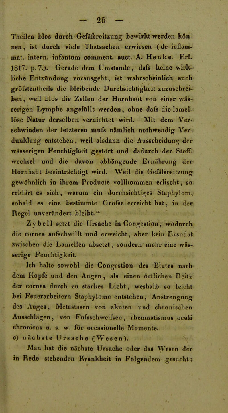 Theilen blo8 durch Gefafsreitzung bewirkt werden kön- nen , ist durch viele Thatsachen erwiesen (de inflam- mat. intern, infantum comment. auct. A. Henke. Erl. 1817. p.7.). Gerade dem Umstände, dafs keine wirk- liche Entzündung vorausgeht, ist wahrscheinlich auch gröfstentheiis die bleibende Durchsichtigkeit zuzuschrei- ben , weil blos die Zellen der Hornhaut von einer wäs- serigen Lymphe angefüllt werden, ohne dafs die lamel- löse Natur derselben vernichtet wird. Mit dem Ver- sehwinden der letzteren mufs nämlich nothwendig Ver- dunklung entstehen, weil alsdann die Ausscheidung der wässerigen Feuchtigkeit gestört und dadurch der Stoff- wechsel und die davon abhängende Ernährung der Hornhaut beeinträchtigt wird. Well die Gefäfsreltzung gewöhnlich in ihrem Producle vollkommen erlischt, so erklärt es sich, warum ein durchsichtiges Stapbylom, sobald es eine bestimmte Gröfse erreicht hat, in der Regel unverändert bleibt. Zybell setzt die Ursache in Congestion, wodurch die Cornea aufschwillt und erweicht, aber kein Exsudat zwischen die Lamellen absetzt, sondern meiir eine wäs- serige Feuchtigkeit. Ich halte sowohl die Congestion des Blutes nach- dem Kopfe und den Augen, als einen örtlichen Reitz der Cornea durch zu starkes Licht, weshalb so leicht bei Feuerarbeitern Staphylome entstehen, Anstrengung des Auges, Metastasen von akuten und chronischen Ausschlägen, von Fufsschweifsen, rheumatismus oculi chronicus n. s. w. für occasionelle Momente. 0) nächste Ursache (Wesen). Man hat die nächste Ursache oder das Wesen der in Rede stehenden Krankheit in Folgendem gesucht;