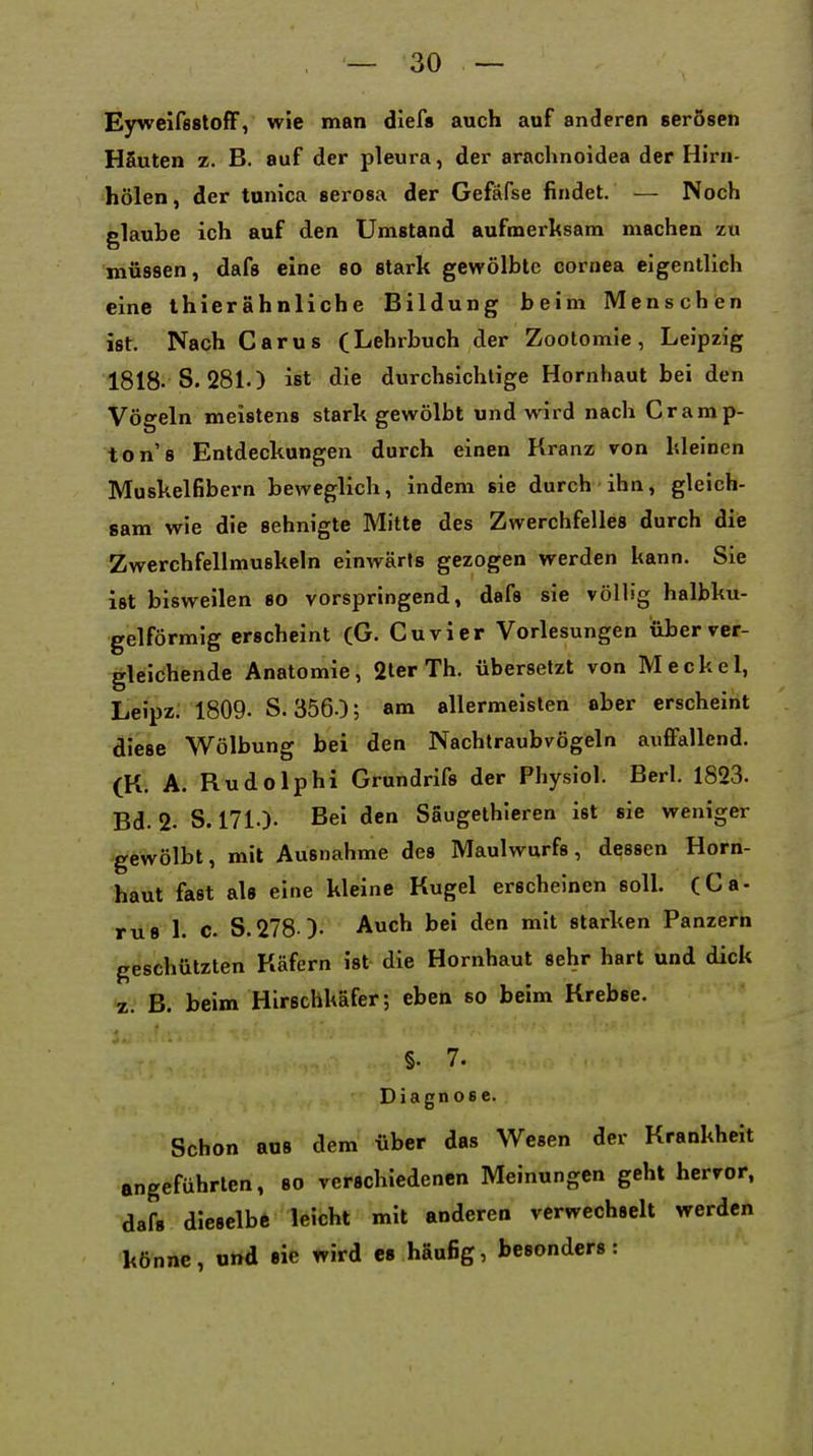 Eyweifsstoff, wie man diefs auch auf anderen serösen HSuten z. B. auf der pleura, der arachnoidea der Hirn- hölen, der tunica serosa der Gefäfse findet. — Noch glaube ich auf den Umstand aufmerksam machen zu müssen, dafs eine so stark gewölbte cornea eigentlich eine thierähnliche Bildung beim Menschen ist. Nach Carus (Lehrbuch der Zootomie, Leipzig 1818- S. 281.) ist die durchsichtige Hornhaut bei den Vögeln meistens stark gewölbt und wird nach Cramp- ton's Entdeckungen durch einen Kranz von kleinen Muskelfibern beweglich, indem sie durch ihn, gleich- sam wie die sehnigte Mitte des Zwerchfelles durch die Zwerchfellmuskeln einwärts gezogen werden kann. Sie ist bisweilen so vorspringend, dafs sie völlig halbku- gelförmig erscheint (G. Cuvier Vorlesungen über ver- gleichende Anatomie, 2ter Th. übersetzt von Meckel, Leipz. 1809. S. 356.); am allermeisten ober erscheint diese Wölbung bei den Nachtraubvögeln aufifallend. (K. A. Rudolphi Grundrifs der Physiol. Berk 1823. Bd. 2. S. 171.). Bei den Saugethieren ist sie weniger gewölbt, mit Ausnahme des Maulwurfs, dessen Horn- haut fast als eine kleine Kugel erscheinen soll (Ca- rus 1. C. S.278 )- Auch bei den mit starken Panzern geschützten Käfern ist die Hornhaut sehr hart und dick z. B. beim Hirschkäfer; eben so beim Krebse. §. 7. Diagnose. Schon aus dem über das Wesen der Krankheit angeführten, so verschiedenen Meinungen geht hervor, dafs dieselbe leicht mit anderen verwechselt werden könne, und sie wird es häufig, besonders: