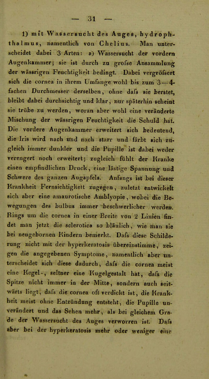 1) mit Wassersucht des Auges, hydroph- thalmus, namentlich von Chelius. Man unter- scheidet dabei 3 Arten: a) Wassersucht der vordem Augenkammer; sie ist durch zu grofse Ansammlung der wassrigen Feuchtigkeit bedingt. Dabei vergröfsert sich die cornea in ihrem Umfange wohl bis zum 3 — 4- fachen Durchmesser derselben, ohne dafs sie beratet, bleibt dabei durchsichtig und klar, nur späterhin scheint sie trübe zu werden, woran aber wohl eine veränderte Mischung der wassrigen Feuchtigkeit die Schuld hat. Die vordere Augenkammer erweitert sich bedeutend, die Iris wird nach und nach starr und färbt sich zu- gleich immer dunkler und die Pupille ist dabei weder verengert noch erweitert; zugleich fühlt der Kranke einen empfindlichen Druck, eine lästige Spannung und Schwere des ganzen Augapfels. Anfangs ist bei dieser Krankheit Fernsichtigkett zugegen, zuletzt entwickelt sich aber eine amaurotische Amblyopie, wobei die Be- wegungen des bulbus immer beschwerlicher werden. Rings um die Cornea in einer Breite von 2 Linien fin- det man jetzt die sclerotica so bläulich, wie man sie bei neugebornen Kindern bemerkt. Dafs diese Schilde- rung nicht mit der hyperkeratosis übereinstimme, zei- gen die angegebenen Symptome, namentlich aber un- terscheidet sich diese dadurch, dafs die Cornea meist eine Kegel-, seltner eine Kugelgestalt hat, dafs die Spitze nicht immer in der Mitte, sondern auch seit- wärts liegt; dafs die cornea oft verdickt ist, die Krank- heit meist ohne Entzündung entsteht, die Pupille un- verändert und das Sehen mehr, als bei gleichem Gra- de der Wassersucht des Auges verworren ist. Dafs aber bei der hyperkeratosis mehr oder weniger eine