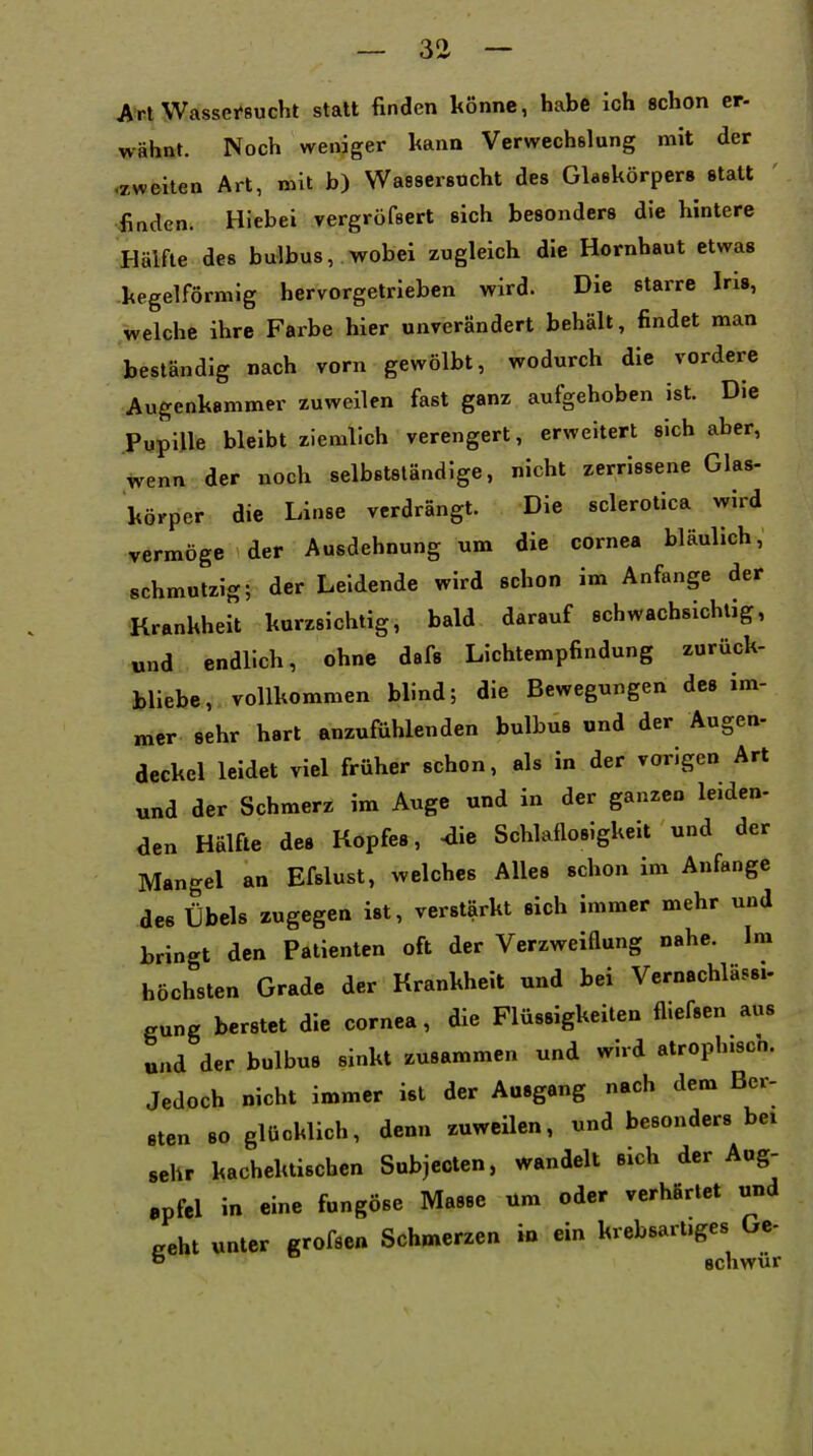 — 3Ü — Art Wassei-sucht statt finden könne, habe ich schon er- wähnt. Noch weniger kann Verwechslung mit der .zweiten Art, mit b) Wassersucht des Glaskörpers statt finden. Hiebei vergröfsert sich besonders die hintere Hälfte des bulbus,.wobei zugleich die Hornhaut etwas -kegelförmig hervorgetrieben wird. Die starre Iris, welche ihre Farbe hier unverändert behält, findet man beständig nach vorn gewölbt, wodurch die vordere Augenkammer zuweilen fast ganz aufgehoben ist. Die Pupille bleibt ziemlich verengert, erweitert sich aber, wenn der noch selbstständige, nicht zerrissene Glas- körper die Linse verdrängt. Die sclerotica wird vermöge der Ausdehnung um die Cornea bläulich, schmutzig; der Leidende wird schon im Anfange der Krankheit kurzsichtig, bald darauf schwachsichtig, und endlich, ohne dafs Lichtempfindung zurück- bliebe, vollkommen blind; die Bewegungen des im- mer sehr hart anzufühlenden bulbus und der Augen- deckcl leidet viel früher schon, als in der vorigen Art und der Schmerz im Auge und in der ganzen leiden- den Hälfte des Kopfes, 4ie Schlaflosigkeit und der Mangel an Efslust, welches Alles schon im Anfange des Übels zugegen ist, verstärkt sich immer mehr und bringt den Patienten oft der Verzweiflung nahe. Im höchsten Grade der Krankheit und bei Vernachläss.- gung berstet die Cornea, die Flüssigkeiten fliefsen aus und der bulbus sinkt zusammen und wird atrophisch. Jedoch nicht immer ist der Ausgang nach dem Ber- sten 80 glücklich, denn zuweilen, und besonders bei sehr kachektiscben Subjccten, wandelt sich der Aug- apfel in eine fungöse Masse um oder verhärtet und geht unter grofse« Schmerzen in ein krebsartiges Oe- o schwür