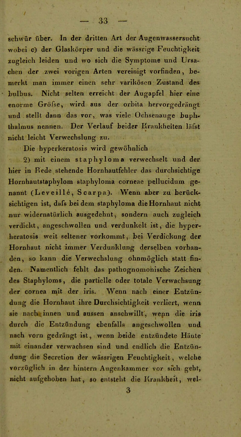 schwür über. In der dritten Art der Augenwassersucht wobei c) der Glaskörper und die wässrige Feuchtigkeit zugleich leiden und wo sich die Symptome und Ursa- chen der zwei vorigen Arten vereinigt vorfinden, be- merkt man immer einen sehr varikösen Zustand des bulbus. Nicht selten erreicht der Augapfel hier eine enorme Gröfse, wird aus der orbita hervorgedrängt und stellt dann das vor, was viele Ochsenauge buph« ihalmus nennen. Der Verlauf beider Pirankheiten läfst nicht leicht Verwechslung zu. Die hyperkeratosis wird gewöhnlich 2) mit einem staphyloma verwechselt und der hier in Rede stehende Hornhautfehler das durchsichtige Hornhautstaphylom staphyloma corneae pellucidum ge- nannt (Leveille, Scarpa). Wenn aber zu berück- sichtigen ist, dafs bei dem staphyloma die Hornhaut nicht nur widernatürlich ausgedehnt, sondern auch zugleich verdickt, angeschwollen und verdunkelt ist, die hyper- heratosis weit seltener vorkommt, bei Verdickung der Hornhaut nicht immer Verdunklung derselben vorhan- den, so kann die Verwechslung ohnmöglich statt fin- den. Namentlich fehlt das pathognomonische Zeichen des Staphyloma, die partielle oder totale Verwachsung der Cornea nait der iris. Wenn nach einer Entzün- dung die Hornhaut ihre Durchsichtigkeit verliert, wenn sie nach, innen und aussen anschwillt, wepn die iris durch die Entzündung ebenfalls angeschwollen und nach vorn gedrängt ist, wenn beide entzündete Häute' mit einander verwachsen sind und endlich die Entzün- dung die Secretion der wässrigen Feuchtigkeit, welche vorzüglich in der hintern Augenkammer vor srch geht, nicht aufgehoben hat, so entsteht die Krankheit, wel- 3