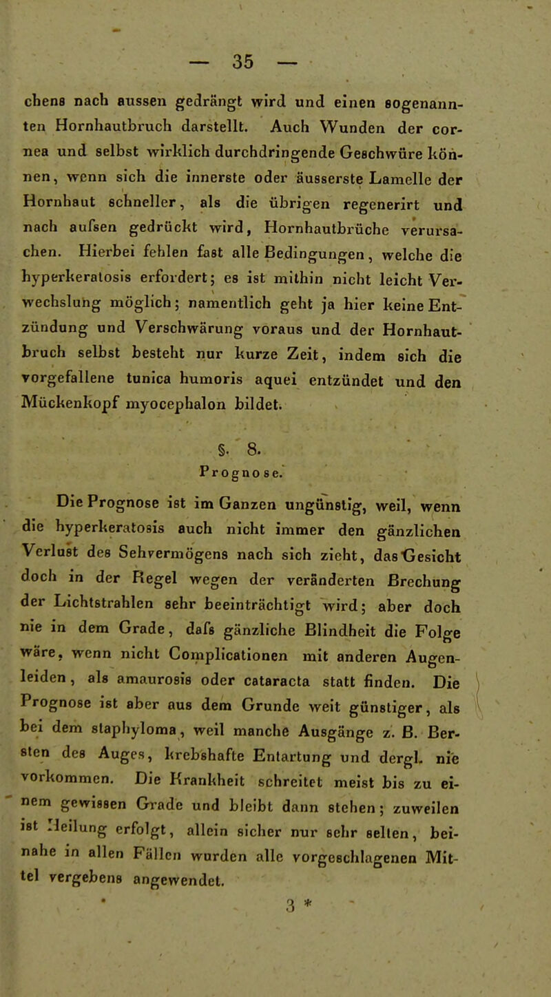 cbens nach aussen gedrängt wird und einen sogenann- ten Hornhautbruch darstellt. Auch Wunden der Cor- nea und selbst wirklich durchdringende Geschwüre kön- nen, wenn sich die innerste oder äusserste Lamelle der Hornhaut schneller, als die übrigen regenerirt und nach aufsen gedrückt wird, Hornhautbrüche verursa- chen. Hierbei fehlen fast alle Bedingungen, welche die hyperkeralosis erfordert; es ist mithin nicht leicht Vex'- wechsluhg möglich; namentlich geht ja hier keine Ent- zündung und Verschwärung voraus und der Hornhaut- bruch selbst besteht nur kurze Zeit, indem sich die Torgefallene tunica humoris aquei entzündet und den Mückenkopf myocephalon bildet. §. 8. Prognose. Die Prognose ist im Ganzen ungünstig, weil, wenn die hyperkeralosis auch nicht immer den gänzlichen Verlust des Sehvermögens nach sich zieht, das-Gesicht doch in der Regel wegen der veränderten Brechung der Lichtstrahlen sehr beeinträchtigt wird; aber doch nie in dem Grade, dafs gänzliche Blindheit die Folge wäre, wenn nicht Complicationen mit anderen Augen- leiden, als amaurosis oder Cataracta statt finden. Die Prognose ist aber aus dem Grunde weit günstiger, als bei dem slaphyloma , weil manche Ausgänge z. ß. Ber- sten des Auges, krebshafte Entartung und dergl. nie vorkommen. Die Krankheit schreitet meist bis zu ei- nem gewissen Grade und bleibt dann stehen; zuweilen ist Heilung erfolgt, allein sicher nur sehr seilen, bei- nahe in allen Fällen wurden alle vorgeschlagenen Mit- tel vergebens angewendet. 3 *