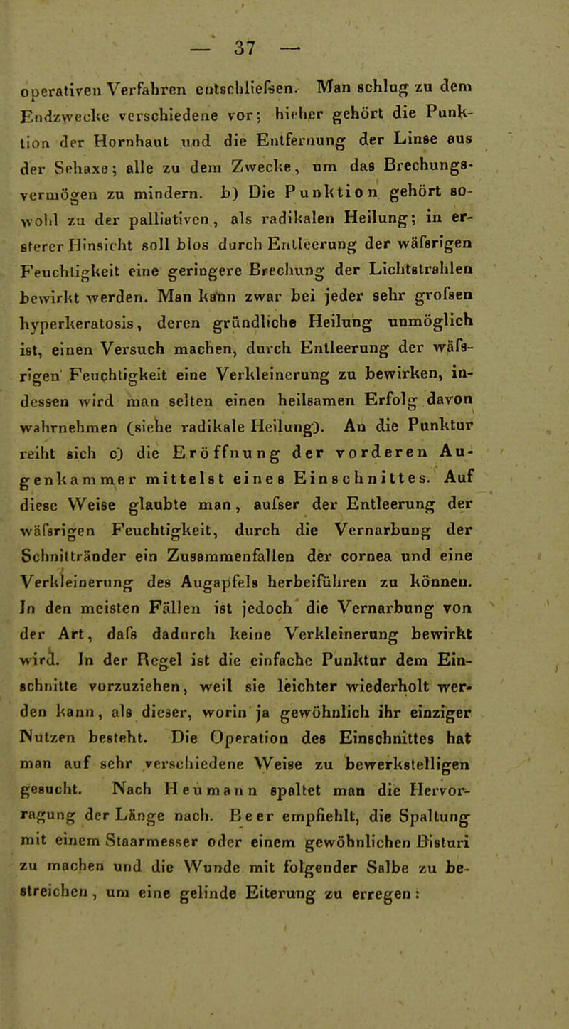 operativen Verfahren entschliefsen. Man schlug za dem Endzyvecke verschiedene vor; hifhpr gehört die Punk- tion der Hornhaut xind die Entfernung der Linse aus der Sehaxe; alle zu dem Zwecke, um das Brechungs- vermögen zu mindern, b) Die Punktion gehört so- >voIil zu der palliativen, als radikalen Heilung; in er- Btercr Hinsicht soll blos durch Entleerung der wäfarlgen Feuchtigkeit eine geringere BFechung der Lichtstrahlen bewirkt werden. Man ka'nn zwar bei jeder sehr grofsen hyperkeratosis, deren gründliche Heilung unmöglich ist, einen Versuch machen, durch Entleerung der wäfa- rigen' Feuchtigkeit eine Verkleinerung zu bewirken, in- dessen wird man selten einen heilsamen Erfolg davon wahrnehmen (sieiie radikale Heilung). An die Punktur reiht sich c) die Eröffnung der vorderen Au- genkammer mittelst eines Einschnittes. Auf diese Weise glaubte man, aufser der Entleerung der wäfsrigen Feuchtigkeit, durch die Vernarbung der Schniltränder ein Zusammenfallen der Cornea und eine Verkleinerung des Augapfels herbeifuhren zu können. In den meisten Fällen ist jedoch die Vernarbung von der Art, dafs dadurch keine Verkleinerung bewirkt wircl. In der Regel ist die einfache Punktur dem Ein- schnitte vorzuziehen, weil sie leichter wiederholt wer- den kann, als dieser, worin ja gewöhnlich ihr einziger Nutzen besteht. Die Operation des Einschnittes hat man auf sehr verscliiedene Weise zu bewerkstelligen gesucht. Nach Heu mann spaltet man die Hervor- ragung der Länge nach. Beer empfiehlt, die Spaltung mit einem Staarmesser oder einem gewöhnlichen Bisturi zu machen und die Wunde mit folgender Salbe zu be- streichen , um eine gelinde Eiterung zu erregen: