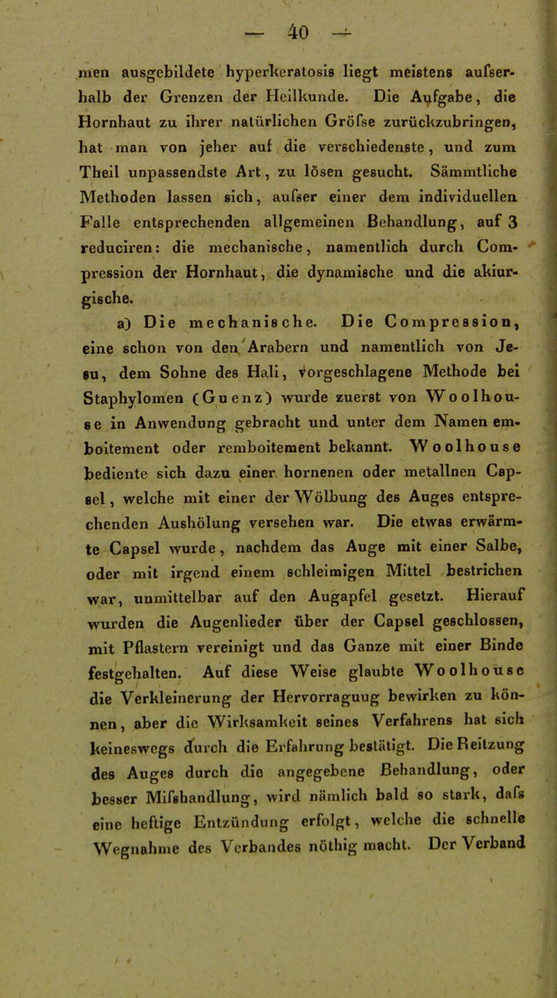 men ausgebildete hyperlieratosis liegt meistens aufser- halb der Grenzen der Heilkunde. Die Aufgabe, die Hornhaut zu ihrer natürlichen Gröfse zurückzubringen, hat man von jeher auf die verschiedenste, und zum Theil unpassendste Art, zu lösen gesucht. Sämmtliche Methoden lassen sich, aufser einer dem individuellen Falle entsprechenden allgemeinen Behandlung, auf 3 reduciren: die mechanische, namentlich durch Com- pression der Hornhaut, die dynamische und die akiur- gische. a) Die mechanische. Die Compression, eine schon von den Arabern und namentlich von Je- su, dem Sohne des Hali, Vorgeschlagene Methode bei Staphylomen (Guenz) wurde zuerst von Woolhou- 8 6 in Anwendung gebracht und unter dem Namen em- boitement oder remboitement bekannt. Woolhouse bediente sich dazu einer, hornenen oder metallnen Cap- sel, welche mit einer der Wölbung des Auges entspre- chenden Aushölung versehen war. Die etwas erwärm- te Capsel wurde, nachdem das Auge mit einer Salbe, oder mit irgend einem schleimigen Mittel bestrichen war, unmittelbar auf den Augapfel gesetzt. Hierauf wurden die Augenlieder über der Capsel geschlossen, mit Pflastern vereinigt und das Ganze mit einer Binde festgehalten. Auf diese Weise glaubte Woolhouse die Verkleinerung der Hcrvorraguug bewirken zu kön- nen, aber die Wirksamkeit seines Verfahrens hat sich keineswegs durch die Erfahrung bestätigt. Die Reitzung des Auges durch die angegebene Behandlung, oder besser Mifshandlung, wird nämlich bald so stark, dafs eine heftige Entzündung erfolgt, welche die schnelle Wegnahme des Verbandes nöthig macht. Der Verband