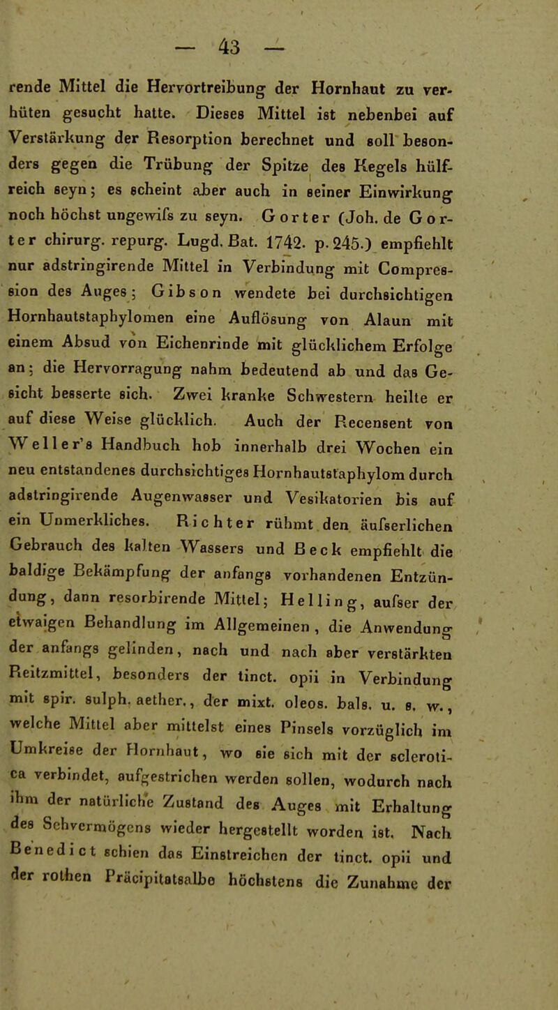 rende Mittel die Hervortreibung der Hornhaut zu ver- hüten gesucht hatte. Dieses Mittel ist nebenbei auf Verstärkung der Resorption berechnet und soll beson- ders gegen die Trübung der Spitze des Kegels hülf- reich seyn; es scheint aber auch in seiner Einwirkung noch höchst ungewifs zu seyn. G o r t e r (Joh. de G o r- ter Chirurg, repurg. Lugd. Bat. 1742. p. 245.) empfiehlt nur adstringirende Mittel in Verbindung mit Compres- sion des Auges; Gibson wendete bei durchsichtigen Hornhautstaphylomen eine Auflösung von Alaun mit einem Absud von Eichenrinde mit glücklichem Erfolge an; die Hervorragung nahm bedeutend ab und das Ge- sicht besserte sich. Zwei kranke Schwestern heilte er auf diese Weise glücklich. Auch der Recensent von Well er'8 Handbuch hob innerhalb drei Wochen ein neu entstandenes durchsichtiges Hornhautsfaphylom durch adstringirende Augenwasser und Vesikatorien bis auf ein Unmerkliches. Richter rühmt den äufserlichen Gebrauch des kalten Wassers und Beck empfiehlt die baldige Bekämpfung der anfangs vorhandenen Entzün- dung, dann resorbirende Mitlei; Helling, aufser der etwaigen Behandlung im Allgemeinen , die Anwenduno- der anfangs gelinden, nach und nach aber verstärkten Reitzmittel, besonders der tinct. opii in Verbindung mit spir. sulph. aether., der mixt, oleos. bals. u. b. w. , welche Mittel aber mittelst eines Pinsels vorzüglich im Umkreise der Hornhaut, wo sie sich mit der scleroti- ca verbindet, aufgestrichen werden sollen, wodurch nach ihm der natürliche Zustand des Auges mit Erhaltung des Sehvermögens wieder hergestellt worden ist. Nach Benedict schien das Einstreichen der tinct. opii und der rothen Präcipitatsalbe höchstens die Zunahme der