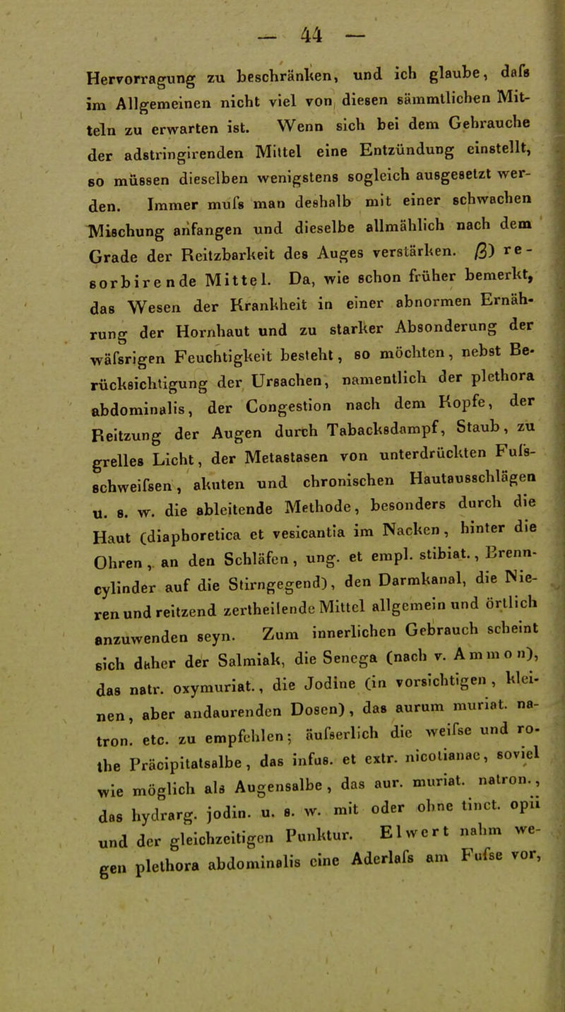 Hervorragung zu beschränken, und ich glaube, daü im Allgemeinen nicht viel von diesen sämmtlichen Mit- teln zu erwarten ist. Wenn sich bei dem Gehrauche der adstringirenden Mittel eine Entzündung einstellt, 80 müssen dieselben wenigstens sogleich ausgesetzt wer- den. Immer mufs man deshalb mit einer schwachen Mischung anfangen und dieselbe allmählich nach dem Grade der Reitzbarheit des Auges verstärken. /3) re- sorbire nde Mittel. Da, wie schon früher bemerkt, das Wesen der Krankheit in einer abnormen Ernäh- rung der Hornhaut und zu starker Absonderung der wäfsrigen Feuchtigkeit besteht, so möchten, nebst Be- rücksichtigung der Ursachen, namentlich der plethora abdominalis, der Congestion nach dem Kopfe, der Reltzung der Augen durch Tabacksdampf, Staub, zu grelles Licht, der Metastasen von unterdrückten Fufs- schweifsen, akuten und chronischen Hautausschlägen u. 8. w. die ableitende Methode, besonders durch die Haut Cdiaphoretica et vesicantia im Nacken, hinter die Ohren,, an den Schläfen, ung. et empl. stibiat., Brenn- cylinder auf die Stirngegend), den Darmkanal, die Nie- ren und reitzend zerlheilende Mittel allgemein und örtlich anzuwenden seyn. Zum innerlichen Gebrauch scheint sich daher der Salmiak, die Sencga (nach v. Ammon), das natr. oxymuriat., die Jodine (in vorsichtigen, kiel- „en, aber andaurenden Dosen), das aurum muriat. na- tron. etc. zu empfehlen; äufserlich die weifse und ro- Ihe Präcipitalsalbe, das infus, et extr. nicollanac, soviel wie möglich als Augensalbe, das aur. muriat. nalron., das hydrarg. jodin. u. s. w. mit oder ohne tinct. opu und der gleichzeitigen Punktur. El wert nahm we- gen Plethora abdominalis eine Aderlafs am Fufse vor.