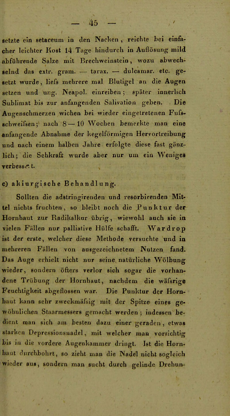 setzte ein setaceum in den Nacl<en , reichte bei einfa- cher leichter Kost 14 Tage hindurch in Auflösunof mild abführende Salze mit Brechweinstein, wozu abwech- ■elnd das extr. gram. — tarax. — dulcamar. etc. ge- setzt wurde, Hefa mehrere mal Bluligel an die Augen setzen und ung. Neapol. einreiben; später innerlich Sublimat bis zur anfangenden Salivation geben. Die Augenschmerzen wichen bei wieder eingetretenen Fufs- schweifsen;' nach 8—10 Wochen bemerkte man eine anfangende Abnahme der kegelförmigen Hervortreibung und nach einem halben Jahre erfolgte diese fast gänz- lich; die Sehkraft wurde aber nur um ein Weniges yerbessu. t. c) akiurgische Behandlung. Sollten die adstringirenden und resorbirenden Mit- tel nichts fruchten, so bleibt noch die Punktur der Hornhaut zur Radikalkur übrig, wiewohl auch sie in vielen Fällen nur palliative Hülfe schafft. Wardrop ist der erste, welcher diese Methode versuchte und in mehreren Fällen von auggezeichnetem Nutzen fand. Das Auge erhielt nicht nur seine natürliche Wölbung wieder, sondern öfters verlor sich sogar die vorhan- dene Trübung der Hornhaut, nachdem die wäfsrige Feuchtigkeit abgeflossen war. Die Punktur der Horn- haut kann sehr zweckmäfsig mit der Spitze eines ge- wöhnlichen Staarraessers gemacht werden ; indessen be- dient man sich am besten dazu einer geraden, etwas starken Depressionsnadel, mit welcher man vorelchtig bis in die vordere Augenkammer dringt. Ist die Horn- haut durchbohrt, so zieht man die Nadel nicht sogleich wieder aus, sondern man sucht durch gelinde Drehun-