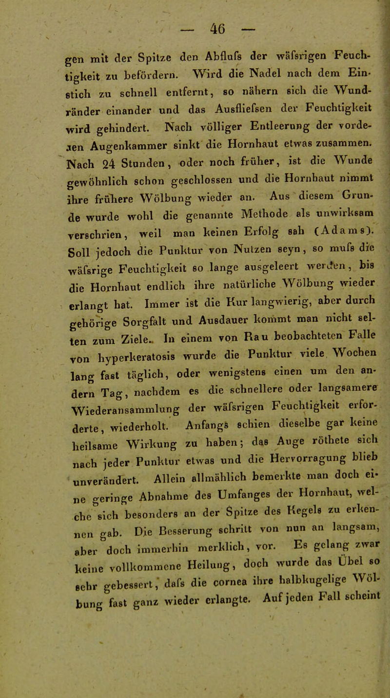 gen mit der Spitze den Abflnfs der wäfsrigen Feuch- tigkeit zu befördern. Wird die Nadel nach dem Ein- stich zu schnell entfernt, so nähern sich die Wund- ränder einander und das Ausfliefsen der Feuchtigkeit wird gehindert. Nach völliger Entleerung der vorde- ren Auo'enkammer sinkt die Hornhaut etwas zusammen. Nach 24 Stunden, oder noch früher, ist die Wunde gewöhnlich schon geschlossen und die Hornhaut nimmt ihre frühere Wölbung wieder an. Aus diesem Grun- de wurde wohl die genannte Methode als unwirksam verschrien, weil man keinen Erfolg sah (Adams). Soll jedoch die Punktur von Nutzen seyn, so mufs die wäfsrige Feuchtigkeit so lange ausgeleert weru»en, bis die Hornhaut endlich ihre natürliche Wölbung wieder erlangt hat. Immer ist die Kur langwierig, aber durch gehörige Sorgfalt und Ausdauer konimt man nicht sel- ten zum Ziele.. In einem von Rau beobachteten Falle von hyperkeratosis wurde die Punktur viele Wochen lang fast täglich, oder wenigstens einen um den an- dern Tag, nachdem es die schnellere oder langsamere Wiederansammlung der wäfsrigen Feuchtigkeit erfor- derte, wiederholt. Anfangs schien dieselbe gar keine heilsame Wirkung zu haben; das Auge rölhete sich nach jeder Punktur etwas und die Hervorragung blieb unverändert. Allein allmählich bemerkte man doch ei- ne geringe Abnahme des Umfanges der Hornhaut, wel- che sich besonders an der Spitze des Kegels zu erken- nen gab. Die Besserung schritt von nun an langsam, aber doch immerhin merklich, vor. Es gelang zwar keine vollkommene Heilung, doch wurde das Übel so sehr gebessert, dafs die Cornea ihre halbkugelige Wöl- bung fast ganz wieder erlangte. Auf jeden Fall scheint