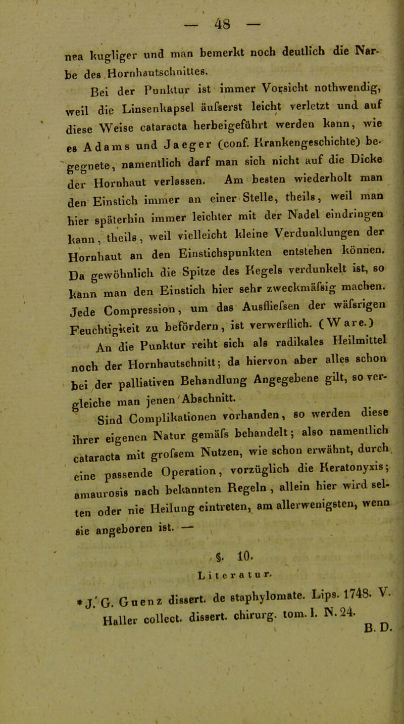 nea kugUger und man bemerkt noch deutlich die Nar- be des Hornhautsclmitles. Bei der Punklur ist immer Vorsicht nothwendig, weil die Linsenkapsel äufserst leicht verletzt und auf diese Weise Cataracta herbeigeführt werden kann, wie es Adams und Jaeger (conf. Krankengeschichte) be- gegnete, namentlich darf man sich nicht auf die Dicke der Hornhaut verlassen. Am besten wiederholt man den Einslich immer an einer Stelle, theils, weil man hier späterhin immer leichter mit der Nadel eindringen kann, theils, weil vielleicht kleine Verdunklungen der Hornhaut an den Einstichspunkten entstehen können. Da gewöhnlich die Spitze des Kegels verdunkelt ist, so kann man den Einstich hier sehr zweckmäfsig machen. Jede Compression, um das Ausfliefsen der wäfsrigen Feuchtigkeit zu befördern, ist verwerflich. (Ware.) Andle Punktur reiht sich als radikales Heilmittel noch der Hornhautschnilt; da hiervon aber alles schon bei der palliativen Behandlung Angegebene gilt, so ver- gleiche man jenen Abschnitt. Sind Complikationen vorhanden, so werden diese ihrer eigenen Natur gemäfs behandelt; also namentlich Cataracta mit grofsem Nutzen, wie schon erwähnt, durch, eine passende Operation, vorzüglich die Keratonyxis; amaurosis nach bekannten Regeln , allein hier wird sei- ten oder nie Heilung eintreten, am allerwenigsten, wenn «ie angeboren ist. — 10. Literatur. ♦J.'G. Gucnz dlssert. de staphylomate. Lips. 1748. V. Haller collect, dissert. chlrurg. tom. I. N. 24. B. D.