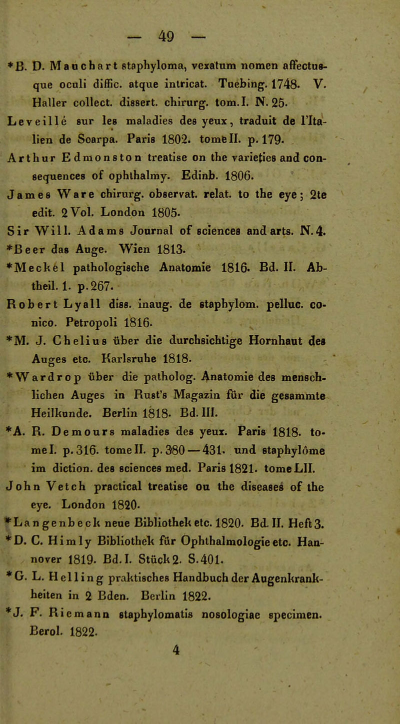 ♦B. D. Mauchart staphyloma, vexalum notnen affectus- que ocnli diffic. atque inlricat. Taebing, 1748. V. Haller collect, dissert. chirurg. tom.I. N. 25. Leveille sur les maladies des yeux, tradult de l'Ita- lien de Soarpa. Paris 1802. tomfeil. p. 179. Arthur Edmonston treatise on the varieties and con- secjuences of ophlhalmy. Edinb. 1806. James Ware chirurg. observat. relat. to the eye; 2te edit. 2 Vol. London 1805. Sir Will. Adams Journal of sciencea andarts. N.4. *ßeer das Auge. Wien 1813. *Meckel pathologische Anatomie 1816. Bd. II. Ab- tbeil. 1. p.267. Robert Lyall diss. inaug. de etaphylom. pelluc. co- nico. Petropoli 1816- *M. J. Chelius über die durchsichtige Hornhaut des Auofes etc. Karlsruhe 1818. *Wardrop über die palholog. Anatomie des mensch- liehen Auges in Rust's Magazin für die gesammte Heilkunde. Berlin 1818. Bd. III. *A. R. Demours maladies des yeux. Paris 1818. to- mel. p. 310. tomell. p. 380 — 431. und staphylöme im diction. des sciences med. Paris 1821. tomeLII. John Vetch practical treatise ou the diseases of the eye. London 1820- »Langenbeck neue Bibliothek etc. 1820. Bd II. Heft 3. * D. C. H i m 1 y Bibliothek für Ophthalmologie etc. Han- nover 1819. Bd.I. Stück 2. S.401. *G. L. Helling praktisches Handbuch der Augenkrank- heiten in 2 Bden. Berlin 1822. *J. F. Riemann staphylomatis nosologiae specimen. Berol. 1822. 4