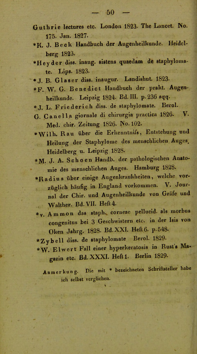 Guthrie lectures etc. London 1823- The Lancet. No. 175. Jan. 1827. *K. J. Beck Handbuch der Augenheilkunde. Heidel- berg 1823. ♦Heyder dies, inaug. sistens quaedam de 8taphyloma- te. Lips. 1823. ♦J. B. Glaser diss. inaugur. Landishut. 1823- *F. W. G. Benedict Handbuch der prakt. Augen- heilkunde. Leipzig 1824. Bd. III. p. 236 sqq. *J. L. Friederich diss. de staphylomate. Berol. G. Canella giornale di chirurgia practica 1826. V. Med. chir. Zeitung 1826. No. 102. *Wilh. Rau über die Erkennlnifs, Entstehung und Heilung der Staphylome des menschlicheu Auges. Heidelberg u. Leipzig 1828. *M. J. A. Schoen Handb. der pathologischen Anato- mie des menschlichen Auges. Hamburg 1828. »Radius über einige Augenkrankheiten, welche vor- züglich häufig in England vorkommen. V. Jour- nal der Chir. und Augenheilkunde von Gräfe und Wallher. Bd. VII. Heft 4. *v. Ammon da» staph.. corneae pellucid. als morbus congenitus bei 3 Geschwistern etc. in der Isis von Oken Jahrg. 1828. Bd. XXI. Heft 6. p.648. *Zybell diss. de staphylomate Berol. 1829. *W. El wert Fall einer hyperkeralosis in Rust's Ma- gazin etc. Bd. XXXI. Heftl. Berlin 1829- Anmerkung. Die mit ♦ bezeichneten Schriftsteller habe ich selbst verglichen.