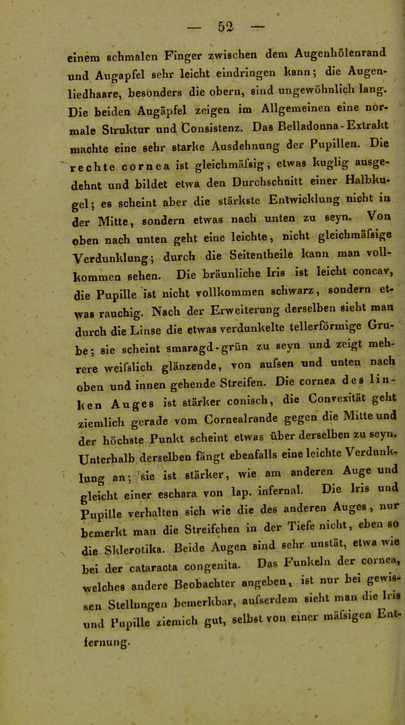 einem Bchmalen Finger zwischen dem Augenhölenrand und Augapfel sehr leicht eindringen kann; die Augen- liedhaare, besonders die obern, sind ungewöhnlich lang. Die beiden Augapfel zeigen im Allgemeinen eine nor- male Struktur und Consistenz. Das Belladonna-Extrakt machte eine sehr starke Ausdehnung der Pupillen. Die rechte Cornea ist gleichmäfsig, etwas kuglig ausge- dehnt und bildet etwa den Durchschnitt einer Halbku- gel; es scheint aber die stärkste Entwicklung nicht in der Mitte, sondern etwas nach unten zu seyn. Von oben nach unten geht eine leichte, nicht gleichmäfsige Verdunklung; durch die Seitentheile kann man voU- Itommen sehen. Die bräunliche Iris ist leicht concar, die Pupille ist nicht vollkommen schwarz, sondern et- was rauchig. Nach der Erweiterung derselben sieht man durch die Linse die etwas verdunkelte tellerförmige Gru- be; sie scheint smaragd-grün zu seyn und zeigt meh- rere weifslich glänzende, von aufsen und unten nach oben und innen gehende Streifen. Die Cornea des lin- ken Auges ist stärker conisch, die Convexität geht ziemlich gerade vom Cornealrande gegen die Mitte und der höchste Punkt scheint etwas über derselben zu seyn. Unterhalb derselben fängt ebenfalls eine leichte Verdunk- lung an; sie ist stärker, wie am anderen Auge und gleicht einer eschara von lap. infernal. Die Iris und Pupille verhalten sich wie die des anderen Auges, nur bemerkt man die Streifchen in der Tiefe nicht, eben so die Sklerolika. Beide Augen sind sehr unslät, etwa wie bei der Cataracta congenita. Das Funkeln der Cornea, welches andere Beobachter angeben, ist nur bei gewis- sen Stelinngen bemerkbar, aufserdem sieht man die Ins und Pupille ziemich gut, selbst von einer mäfsigen Ent- fernung-