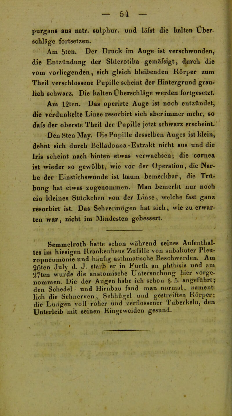 purgans aus natr. sulphur. und läfst die kalten Über- schläfife fortsetzen. Am 5len. Der Druck Im Auge ist verschwunden, die Entzündung der Sklerolika gemafsigt, durch die vom vorh'egenden, sich gleich bleibenden Körper zum Theil verschlossene Pupille scheint der Hintergrund grau- lich schwarz. Die kalten Überschläge werden fortgesetzt. Am 12ten. Das operirte Auge ist noch entzündet, die verdunkelte Linse resorbirt sich aber immer mehr, so dafs der oberste Theil der Pupille jetzt schwarz erscheint. Den 8ten May. Die Pupille desselben Auges ist klein, dehnt sich durch Belladonna-Extrakt nicht aus und die Iris scheint nach hinten etwas verwachsen; die cornea ist wieder so gewölbt, wie vor der Operation, die Nar- be der Einstichswunde ist kaum bemerkbar, die Trü- bung hat etwas zugenommen. Man bemerkt nur noch ein kleines Stückchen von der Linse, welche fast ganz resorbirt ist. Das Sehvermögen hat sich, wie zu erwar- ten war, nicht im Mindesten gebessert. Semmelroth hatte schon während seines Aufenthal- tes im hiesigen Krankenhaus Zufälle von subakuter Pleu- ropneumonie und häufig asthmatische Beschwerden. Am 26len July d. J. starb er in Fürth an phthisis und am 27ten wurde die anatomische Untersuchung hier vorge- nommen. Die der Augen habe ich schon §.5- angeführt; den Schedel- und Hirnbau fand man normal, nament- lich die Sehnerven, Sehhügel und gestreiften Körper; die Lungen voll roher und zerQossener Tuberkeln, den Unterleib mit seinen Eingeweiden gesund. *