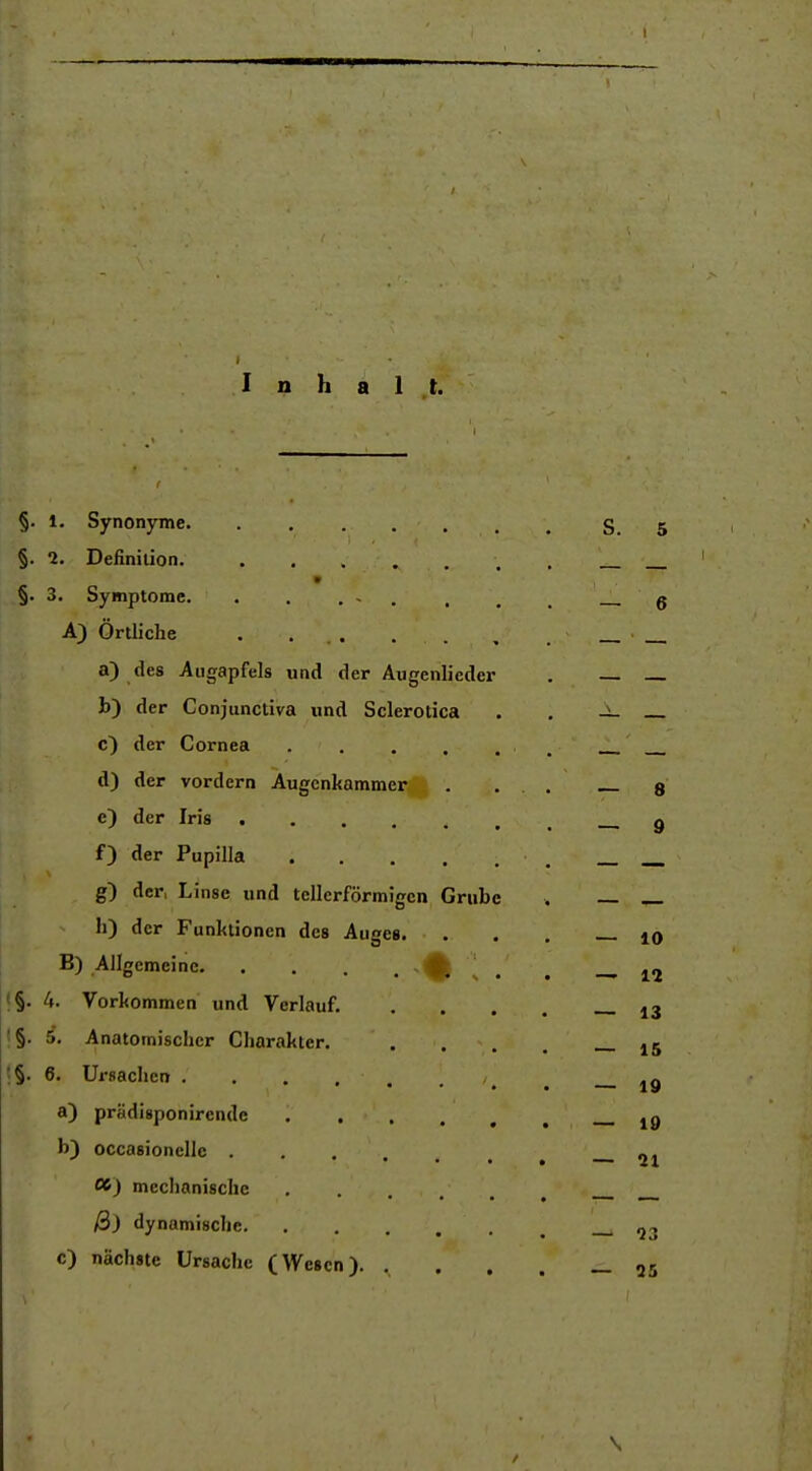 Inhalt. §. 1. Synonyme. ..... §. 2. Definition. m §. 3. Symptome. . . . - . A) Örtliche . ... . . a) des Augapfels und der Augenlicder h) der Conjunctiva und Sclerotica c) der Cornea .... d) der vordem Augenkammer e) der Iris f) der Papilla .... g) der, Linse und tellerförmigen Grub h) der Funktionen des Auses. B) Allgemeine 1;, t§. 4. Vorkommen und Verlauf. I§. 5. Anatomischer Charakter. t§. 6. Ursachen . , . . . a) prädisponircnde .... b) occasionellc 00) mechanische .... ß) dynamische c) nächste Ursache (Wesen). .